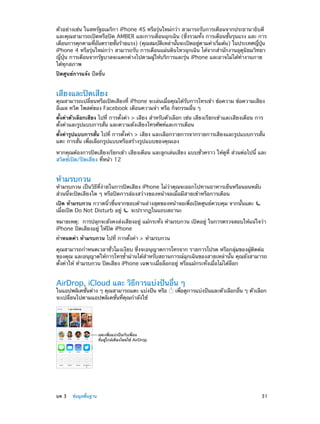 ตัวอย่างเช่น ในสหรัฐอเมริกา iPhone 4S หรือรุ่นใหม่กว่า สามารถรับการเตือนจากประธานาธิบดี
และคุณสามารถเปิดหรือปิด AMBER และการเตือนฉุกเฉิน (ซึ่งรวมทั้ง การเตือนขั้นรุนแรง และ การ
เตือนการคุกคามทีอนตรายขันร้ายแรง) (คุณสมบัตเหล่านันจะเปิดอยูตามค่าเริมต้น) ในประเทศญีปน
่ ั
้
ิ
้
่
่
่ ุ่
iPhone 4 หรือรุ่นใหม่กว่า สามารถรับ การเตือนแผ่นดินไหวฉุกเฉิน ได้จากสำ�นักงานอุตุนิยมวิทยา
ญี่ปุ่น การเตือนจากรัฐบาลจะแตกต่างไปตามผู้ให้บริการและรุ่น iPhone และอาจไม่ได้ทำ�งานภาย
ใต้ทุกสภาพ
ปิดศูนย์การแจ้ง ปัดขึ้น

เสียงและปิดเสียง

คุณสามารถเปลี่ยนหรือเปิดเสียงที่ iPhone จะเล่นเมื่อคุณได้รับการโทรเข้า ข้อความ ข้อความเสียง
อีเมล ทวีต โพสต์ของ Facebook เตือนความจำ� หรือ กิจกรรมอื่น ๆ
ตั้งค่าตัวเลือกเสียง ไปที่ การตั้งค่า > เสียง สำ�หรับตัวเลือก เช่น เสียงเรียกเข้าและเสียงเตือน การ
ตั้งค่าและรูปแบบการสั่น และความดังเสียงโทรศัพท์และการเตือน
ตั้งค่ารูปแบบการสั่น ไปที่ การตั้งค่า > เสียง และเลือกรายการจากรายการเสียงและรูปแบบการสั่น
แตะ การสั่น เพื่อเลือกรูปแบบหรือสร้างรูปแบบของคุณเอง
หากคุณต้องการปิดเสียงเรียกเข้า เสียงเตือน และลูกเล่นเสียง แบบชั่วคราว ให้ดูที่ ส่วนต่อไปนี้ และ
สวิตช์เปิด/ปิดเสียง ที่หน้า 12

ห้ามรบกวน

ห้ามรบกวน เป็นวิธีที่ง่ายในการปิดเสียง iPhone ไม่ว่าคุณจะออกไปทานอาหารเย็นหรือนอนหลับ
ส่วนนี้จะปิดเสียงใด ๆ หรือปิดการส่องสว่างของหน้าจอเมื่อมีสายเข้าหรือการเตือน
เปิด ห้ามรบกวน กวาดนิ้วขึ้นจากขอบด้านล่างสุดของหน้าจอเพื่อเปิดศูนย์ควบคุม จากนั้นแตะ
เมื่อเปิด Do Not Disturb อยู่
จะปรากฏในแถบสถานะ
หมายเหตุ:  การปลุกจะยังคงส่งเสียงอยู่ แม้กระทั่ง ห้ามรบกวน เปิดอยู่ ในการตรวจสอบให้แน่ใจว่า
iPhone ปิดเสียงอยู่ ให้ปิด iPhone
กำ�หนดค่า ห้ามรบกวน ไปที่ การตั้งค่า > ห้ามรบกวน
คุณสามารถกำ�หนดเวลาชั่วโมงเงียบ ซึ่งจะอนุญาตการโทรจาก รายการโปรด หรือกลุ่มของผู้ติดต่อ
ของคุณ และอนุญาตให้การโทรซ้�ผ่านได้ส�หรับสถานการณ์ฉุกเฉินของสายเหล่านั้น คุณยังสามารถ
ำ
ำ
ตั้งค่าให้ ห้ามรบกวน ปิดเสียง iPhone เฉพาะเมื่อล็อกอยู่ หรือแม้กระทั่งเมื่อไม่ได้ล็อก

AirDrop, iCloud และ วิธีการแบ่งปันอื่น ๆ
ในแอปพลิเคชันต่าง ๆ คุณสามารถแตะ แบ่งปัน หรือ
่
จะเปลี่ยนไปตามแอปพลิเคชั่นที่คุณกำ�ลังใช้

เพือดูการแบ่งปันและตัวเลือกอืน ๆ ตัวเลือก
่
่

แตะเพื่อแบ�งป�นกับเพื่อน
ที่อยู�ใกล�เคียงโดยใช� AirDrop

	

บท 3    ข้อมูลพื้นฐาน	

31

 