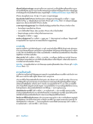 เชื่อมต่อไปยังอุปกรณ์บลูทูธ แตะอุปกรณ์ในรายการอุปกรณ์ จากนั้นปฏิบัติตามขั้นตอนที่ปรากฏบน
หน้าจอเพื่อเชื่อมต่อ ดูเอกสารประกอบที่มาพร้อมกับอุปกรณ์นั้นสำ�หรับข้อมูลเกี่ยวกับการจับคู่บลูทูธ
สำ�หรับข้อมูลเกียวกับแป้นพิมพ์ไร้สายของ Appleให้ดท่ี การใช้คยบอร์ดไร้สายของ Apple ทีหน้า 26
่
ู
ี ์
่
iPhone ต้องอยู่ในช่วงระยะ 30 ฟุต (10 เมตร) จากอุปกรณ์บลูทูธ
ย้อนกลับเสียงไปดังที่ iPhone ปิดหรือยกเลิกการจับคู่อุปกรณ์ ปิดบลูทูธใน การตั้งค่า > บลูทูธ
หรือใช้ AirPlay
เพื่อสลับเสียงขาออกไปยัง iPhone ดูที่ AirPlay ที่หน้า 33 เมื่ออุปกรณ์บลูทูธ
อยู่นอกระยะ เสียงจะกลับไปดังที่ iPhone เช่นเดิม
บายพาสอุปกรณ์บลูทูธของคุณ ในการใช้เครื่องรับสัญญาณหรือลำ�โพง iPhone สำ�หรับการโทร
••
••
••
••

รับสายโดยการแตะที่หน้าจอ iPhone

ระหว่างใช้โทรศัพท์ ให้แตะ เสียง และเลือก iPhone หรือ ลำ�โพงโทรศัพท์
ปิดอุปกรณ์บลูทูธ ยกเลิกการจับคู่ หรือย้ายออกนอกระยะ
ปิดบลูทูธใน การตั้งค่า > บลูทูธ

ยกเลิกการจับคู่อุปกรณ์ ใน การตั้งค่า > บลูทูธ แตะ
ถัดจากอุปกรณ์ จากนั้นแตะ “ลืมอุปกรณ์นี้”
หากคุณไม่เห็นรายการอุปกรณ์ ตรวจสอบให้แน่ใจว่าบลูทูธเปิดอยู่

การจำ�กัด

คุณสามารถตั้งค่าการจำ�กัดสำ�หรับแอปฯ บางตัว และสำ�หรับเนื้อหาที่ซื้อได้ ตัวอย่างเช่น ผู้ปกครอง
สามารถจำ�กัดเพลงที่ไม่เหมาะสมไม่ให้ปรากฏในเพลย์ลิสต์ หรือไม่อนุญาตให้เปลี่ยนแปลงการตั้งค่า
บางอัน ใช้การจำ�กัดเพือป้องกันการใช้บางแอปพลิเคชัน การติดตังของแอปพลิเคชันใหม่ หรือเปลียน
่
่
้
่
่
บัญชีหรือการจำ�กัดความดังเสียง
เปิดการจำ�กัด ไปที่ การตั้งค่า > ทั่วไป > การจำ�กัด > จากนั้นแตะ เปิดใช้งานการจำ�กัด โปรแกรม
จะขอให้คุณกำ�หนดรหัสผ่านการจำ�กัดที่จำ�เป็นเพื่อเปลี่ยนการตั้งค่าที่คุณทำ� รหัสผ่านนี้อาจแตกต่าง
จากรหัสผ่านสำ�หรับปลดล็อก iPhone
ข้อสำ�คัญ:  หากคุณลืมรหัสผ่านการจำ�กัดของคุณ คุณต้องกู้คืนซอฟต์แวร์ของ iPhone ดูที่ การกู้คืน
iPhone ที่หน้า 151

ความเป็นส่วนตัว

การตั้งค่าความเป็นส่วนตัวให้คุณดูและควบคุมบริการแอปพลิเคชั่นและระบบที่มีการเข้าถึงบริการหา
ที่ตั้ง และการเข้าถึงรายชื่อ ปฏิทิน เตือนความจำ� และรูปภาพ
บริการหาที่ตั้งจะให้แอปพลิเคชั่นเกี่ยวกับตำ�แหน่ง เช่น เตือนความจำ� แผนที่ และกล้อง เก็บรวบรวม
และใช้ข้อมูลที่ระบุตำ�แหน่งของคุณ ตำ�แหน่งโดยประมาณของคุณจะขึ้นอยู่กับข้อมูลที่ได้จากข้อมูล
เครือข่ายโทรศัพท์มือถือ เครือข่าย Wi-Fi ท้องถิ่น (หากคุณเปิดใช้ Wi-Fi) และ GPS (อาจไม่มีให้
บริการในทุกพื้นที่) ข้อมูลตำ�แหน่งที่ Apple รวบรวมไม่ได้เป็นการรวบรวมข้อมูลเพื่อให้สามารถระบุ
ถึงตัวคุณโดยตรง เมื่อแอปพลิเคชั่นใช้บริการหาที่ตั้งอยู่
จะปรากฏในแถบเมนู
เปิดหรือปิดบริการหาที่ตั้ง ไปที่ การตั้งค่า > ความเป็นส่วนตัว > บริการหาที่ตั้ง คุณสามารถปิด
สำ�หรับแอปพลิเคชั่นหรือบริการบางตัวหรือทั้งหมดได้ หากคุณปิดบริการหาที่ตั้ง คุณจะได้รับแจ้งให้
เปิดใช้อีกครั้งเมื่อแอปพลิเคชั่นหรือบริการพยายามจะใช้คุณสมบัตินี้ในครั้งต่อไป
ปิดบริการหาทีตงสำ�หรับบริการระบบ บริการระบบหลากหลายบริการ เช่น การปรับเทียบความแม่นยำ�
่ ้ั
ของเข็มทิศและ iAd ที่เกี่ยวกับตำ�แหน่ง จะใช้บริการหาที่ตั้ง ในการดูสถานะของบริการเหล่านั้น ให้
เปิดหรือปิดบริการ หรือแสดง
ในแถบเมนูเมื่อบริการเหล่านี้ใช้ต�แหน่งของคุณ ไปที่ การตั้งค่า >
ำ
ความเป็นส่วนตัว > บริการหาที่ตั้ง > บริการระบบ

	

บท 3    ข้อมูลพื้นฐาน	

35

 