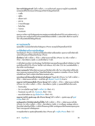 ปิดการเข้าถึงข้อมูลส่วนตัว ไปที่ การตั้งค่า > ความเป็นส่วนตัว คุณสามารถดูได้ว่าแอปพลิเคชั่น
และคุณสมบัติใดเรียกขอและได้รับอนุญาตให้เข้าถึงข้อมูลดังต่อไปนี้:
••
••
••
••
••
••
••
••

รายชื่อ
ปฏิทิน

เตือนความจำ�
รูปภาพ

การแบ่งปันบลูทูธ
ไมโครโฟน
Twitter

Facebook

คุณสามารถปิดการเข้าถึงข้อมูลแต่ละหมวดหมู่ของแอปพลิเคชั่นแต่ละตัวได้ ทบทวนข้อตกลงต่าง ๆ
และนโยบายความเป็นส่วนตัวสำ�หรับแอปพลิเคชั่นของบริษัทอื่น ๆ แต่ละบริษัท เพื่อทำ�ความเข้าใจ
วิธีการที่แอปพลิเคชั่นใช้ข้อมูลที่ร้องขอ

ความปลอดภัย

คุณสมบัติความปลอดภัยช่วยป้องกันข้อมูลบน iPhone ของคุณไม่ให้บุคคลอื่นเข้าถึงได้

การใช้รหัสผ่านกับการปกป้องข้อมูล

โดยเริ่มต้นแล้ว iPhone จะไม่เรียกขอให้คุณป้อนรหัสผ่านเพื่อปลดล็อก คุณสามารถตั้งรหัสผ่านซึ่ง
จะต้องใส่ในแต่ละครั้งที่คุณเปิดหรือปลุก iPhone
ตั้งรหัสผ่าน ไปที่ การตั้งค่า > ทั่วไป > รหัสผ่านและลายนิ้วมือ (iPhone 5s) หรือ การตั้งค่า >
ทั่วไป > ล็อกรหัสผ่าน (รุ่นอื่น ๆ) แล้วตั้งรหัสผ่าน 4 หลัก
การตั้งรหัสผ่านจะเปิดการปกป้องข้อมูล โดยใช้รหัสผ่านของคุณเป็นกุญแจเพื่อเข้ารหัสข้อความ Mail
และสิ่งที่แนบที่เก็บไว้ใน iPhone โดยใช้การเข้ารหัสแบบ AES ชนิด 256 บิต (แอปพลิเคชั่นอื่น ๆ
ยังอาจใช้การปกป้องข้อมูล)
เพิ่มความปลอดภัย ให้ปิดรหัสผ่านธรรมดาและใช้รหัสผ่านที่ยาวขึ้น ในการป้อนรหัสผ่านที่เป็นรหัส
แบบรวมของหมายเลขและตัวอักษร ให้คุณใช้แป้นพิมพ์ หากคุณต้องการปลดล็อก iPhone โดยใช้
แป้นคีย์ตัวเลข ให้สร้างรหัสผ่านโดยใช้หมายเลขอย่างเดียว
ลงทะเบียนลายนิ้วมือและตั้งค่าตัวเลือกสำ�หรับเซ็นเซอร์ Touch ID (iPhone 5s) ไปที่ การตั้งค่า >
ทั่วไป > รหัสผ่านและลายนิ้วมือ > ลายนิ้วมือ ดูที่ เซ็นเซอร์ Touch ID ด้านล่าง
อนุญาตการเข้าถึงคุณสมบัตเมือ iPhone ล็อกอยู่ ไปที่ การตังค่า > ทัวไป > รหัสผ่านและลายนิวมือ
ิ ่
้
่
้
(iPhone 5s) หรือ การตั้งค่า > ทั่วไป > ล็อกรหัสผ่าน (รุ่นอื่น ๆ) คุณสมบัติที่ไม่จำ�เป็นรวมถึง:
••
••
••
••

โทรด้วยเสียง

Siri (หากเปิดใช้งานอยู่ ให้ดูที่ การตั้งค่า Siri ที่หน้า 41)
Passbook (ดู บทที 24, Passbook, ที่หน้า 106)
่

ตอบกลับด้วยข้อความ (ดู เมื่อมีคนโทรหา ที่หน้า 44)

อนุญาตการเข้าถึง ศูนย์ควบคุม เมื่อ iPhone ล็อกอยู่ ไปที่ การตั้งค่า > ศูนย์ควบคุม ดูที่ ศูนย์
ควบคุม ที่หน้า 29
ลบข้อมูลหลังจากใส่รหัสผ่านผิดเป็นครั้งที่สิบ ไปที่ การตั้งค่า > ทั่วไป > รหัสผ่านและลายนิ้วมือ
(iPhone 5s) หรือ การตั้งค่า > ทั่วไป > ล็อกรหัสผ่าน (รุ่นอื่น ๆ) จากนั้นแตะ ลบข้อมูล หลังจาก
ป้อนรหัสผ่านผิดเป็นครั้งที่สิบ การตั้งค่าทั้งหมดจะถูกรีเซ็ต และข้อมูลและสื่อทั้งหมดของคุณจะถูกลบ
โดยการลบกุญแจเข้ารหัสข้อมูลออก
หากคุณลืมรหัสผ่าน คุณต้องกู้คืนซอฟต์แวร์ของ iPhone ดูที่ การกู้คืน iPhone ที่หน้า 151
	

บท 3    ข้อมูลพื้นฐาน	

36

 