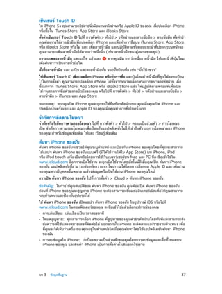 เซ็นเซอร์ Touch ID

ใน iPhone 5s คุณสามารถใช้ลายนิวมือแทนรหัสผ่านหรือ Apple ID ของคุณ เพือปลดล็อก iPhone
้
่
หรือซื้อใน iTunes Store, App Store และ iBooks Store
ตั้งค่าเซ็นเซอร์ Touch ID ไปที่ การตั้งค่า > ทั่วไป > รหัสผ่านและลายนิ้วมือ > ลายนิ้วมือ ตั้งค่าว่า
คุณต้องการใช้ลายนิ้วมือเพื่อปลดล็อก iPhone และเพื่อทำ�การซื้อบน iTunes Store, App Store
หรือ iBooks Store หรือไม่ แตะ เพิ่มลายนิ้วมือ และปฏิบัติตามขั้นตอนแนะนำ�ที่ปรากฏบนหน้าจอ
คุณสามารถเพิ่มลายนิ้วมือได้มากกว่าหนึ่งนิ้ว (เช่น ลายนิ้วมือของคู่สมรสของคุณ)
การลบเพลงลายนิ้วมือ แตะแก้ไข แล้วแตะ
เพื่อค้นหาว่าเป็นลายนิ้วมือใด

หากคุณมีมากกว่าหนึ่งลายนิ้วมือ ให้แตะนิ้วที่ปุ่มโฮม

ตั้งชื่อลายนิ้วมือ แตะ แก้ไข แตะลายนิ้วมือนั้น จากนั้นป้อนชื่อ เช่น “นิ้วโป้งขวา”
ใช้เซ็นเซอร์ Touch ID เพือปลดล็อก iPhone หรือทำ�การซือ แตะปุมโฮมด้วยนิวมือทีคณได้ลงทะเบียน
่
้
่
้
่ ุ
ไว้ในการตั้งค่า คุณสามารถปลดล็อก iPhone ได้ทั้งจากหน้าจอล็อกหรือจากหน้าจอรหัสผ่าน เมื่อ
ซื้อมาจาก iTunes Store, App Store หรือ iBooks Store แล้ว ให้ปฏิบัติตามพร้อมท์เพื่อเปิด
ใช้งานรายการซื้อด้วยลายนิ้วมือของคุณ หรือไปที่ การตั้งค่า > ทั่วไป > รหัสผ่านและลายนิ้วมือ >
ลายนิ้วมือ > iTunes และ App Store
หมายเหตุ:  หากคุณปิด iPhone คุณจะถูกขอให้ยืนยันรหัสผ่านของคุณเมื่อคุณเปิด iPhone และ
ปลดล็อกในครั้งแรก และ Apple ID ของคุณเมื่อคุณทำ�การซื้อในครั้งแรก

จำ�กัดการติดตามโฆษณา

จำ�กัดหรือรีเซ็ตการตามรอยโฆษณา ไปที่ การตั้งค่า > ทั่วไป > ความเป็นส่วนตัว > การโฆษณา
เปิด จำ�กัดการตามรอยโฆษณา เพื่อป้องกันแอปพลิเคชั่นไม่ให้เข้าถึงตัวระบุการโฆษณาของ iPhone
ของคุณ สำ�หรับข้อมูลเพิ่มเติม ให้แตะ เรียนรู้เพิ่มเติม

ค้นหา iPhone ของฉัน

ค้นหา iPhone ของฉันจะช่วยให้คุณระบุต�แหน่งและป้องกัน iPhone ของคุณโดยที่คุณจะสามารถ
ำ
ใช้แอปฯ ค้นหา iPhone ของฉันแบบฟรี (มีให้ใช้งานได้ใน App Store) บน iPhone, iPad
หรือ iPod touch เครื่องอื่นหรือโดยการใช้เว็บเบราว์เซอร์บน Mac และ PC ที่ลงชื่อเข้าใช้ใน
www.icloud.com ล็อกการเปิดใช้งาน จะถูกเปิดใช้งานโดยอัตโนมัติเมื่อคุณเปิด ค้นหา iPhone
ของฉัน แอปพลิเคชันนีสามารถช่วยขัดขวางการโจรกรรมได้โดยการเรียกขอ Apple ID และรหัสผ่าน
่ ้
ของคุณหากมีบุคคลอื่นพยายามล้างข้อมูลหรือเปิดใช้งาน iPhone ของคุณใหม่
การเปิด ค้นหา iPhone ของฉัน ไปที่ การตั้งค่า > iCloud > ค้นหา iPhone ของฉัน
ข้อสำ�คัญ:  ในการใช้คุณสมบัติของ ค้นหา iPhone ของฉัน คุณต้องเปิด ค้นหา iPhone ของฉัน
ก่อนที่ iPhone ของคุณจะสูญหาย iPhone จะต้องสามารถเชื่อมต่ออินเทอร์เน็ตเพื่อให้คุณสามารถ
ระบุตำ�แหน่งและป้องกันอุปกรณ์ได้
ใช้ ค้นหา iPhone ของฉัน เปิดแอปฯ ค้นหา iPhone ของฉัน ในอุปกรณ์ iOS หรือไปที่
www.icloud.com ในคอมพิวเตอร์ของคุณ ลงชื่อเข้าใช้แล้วเลือกอุปกรณ์ของคุณ
••
••

••

	

การเล่นเสียง:  เล่นเสียงเป็นเวลาสองนาที

โหมดสูญหาย:  คุณสามารถล็อก iPhone ที่สูญหายของคุณด้วยรหัสผ่านโดยทันทีและสามารถส่ง
ข้อความที่ใช้แสดงหมายเลขที่ติดต่อได้ นอกจากนั้น iPhone จะติดตามและรายงานตำ�แหน่ง เพื่อ
ที่คุณจะได้เห็นว่าเครื่องของคุณอยู่ในตำ�แหน่งใดเมื่อคุณค้นหาโดยใช้แอปพลิเคชั่นค้นหา iPhone
ของฉัน
การลบข้อมูลใน iPhone:  ปกป้องความเป็นส่วนตัวของคุณโดยการลบข้อมูลและสื่อทั้งหมดบน
iPhone ของคุณ และคืนค่า iPhone เป็นการตั้งค่าดั้งเดิมจากโรงงาน

บท 3    ข้อมูลพื้นฐาน	

37

 