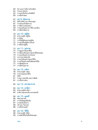64	
65	
65	
66	

Siri และการสั่งการด้วยเสียง
iTunes Match
การแบ่งปันกันภายในพื้นที่
การตั้งค่าเพลง

67	
67	
67	
68	
69	
69	

บท 9:  ข้อความ

70	
70	
70	
71	
72	
72	

บท 10:  ปฏิทิน

73	
73	
74	
74	
75	
76	
76	
77	
77	

บท 11:  รูปภาพ

78	
78	
79	
81	
81	
81	

บท 12:  กล้อง

82	

บท 13:  สภาพอากาศ

SMS MMS และ iMessage
การส่งและรับข้อความ
การจัดการบทสนทนา
การแบ่งปันรูปภาพ วิดีโอ และอื่นๆ
การตั้งค่าข้อความ
ทำ�ความรู้จัก ปฏิทิน
การเชิญ
การใช้ปฏิทินหลายปฏิทิน
การแบ่งปันปฏิทิน iCloud
การตั้งค่าปฏิทิน
การดูรูปภาพและวิดีโอ
การจัดระเบียบรูปภาพและวิดีโอของคุณ
การแบ่งปันรูปภาพ iCloud
กระจายภาพของฉัน
การแบ่งปันรูปภาพและวิดีโอ
การแก้ไขรูปภาพหรือตัดแต่งวิดีโอ
การพิมพ์รูปภาพ
การตั้งค่ารูปภาพ
ทำ�ความรู้จัก กล้อง
การถ่ายรูปและวิดีโอ
HDR
การดู การแบ่งปัน และการพิมพ์
การตั้งค่ากล้อง

84	 บท 14:  นาฬิกา
84	 ทำ�ความรู้จักนาฬิกา
85	 นาฬิกาปลุกและจับเวลาถอยหลัง
86	
86	
87	
87	
88	
88	

บท 15:  แผนที่

ค้นหาสถานที่
การรับข้อมูลเพิ่มเติม
การขอรับเส้นทาง
3D และ Flyover
การตั้งค่าแผนที่

89	 บท 16:  วิดีโอ
89	 ทำ�ความรู้จัก วิดีโอ
90	 การเพิ่มวิดีโอไปที่คลังของคุณ
	

เนื้อหา	

4

 