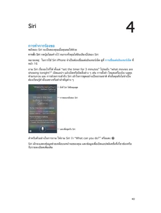 4

Siri
การทำ�การร้องขอ

พลังของ Siri จะเป็นของคุณเมื่อคุณขอให้ช่วย
การสั่ง Siri กดปุ่มโฮมค้างไว้ จนกระทั่งคุณได้ยินเสียงบิ๊ปของ Siri
หมายเหตุ:  ในการใช้ Siri iPhone จำ�เป็นต้องเชื่อมต่ออินเทอร์เน็ต ดูที่ การเชื่อมต่ออินเทอร์เน็ต ที่
หน้า 16
ถาม Siri เรื่องอะไรก็ได้ ตั้งแต่ “set the timer for 3 minutes” ไปจนถึง “what movies are
showing tonight?” เปิดแอปฯ แล้วเปิดหรือปิดสิ่งต่าง ๆ เช่น การตั้งค่า โหมดเครื่องบิน บลูทูธ
ห้ามรบกวน และ การช่วยการเข้าถึง Siri เข้าใจการพูดอย่างเป็นธรรมชาติ ดังนั้นคุณจึงไม่จ�เป็น
ำ
ต้องเรียนรู้คำ�สั่งเฉพาะหรือคำ�สำ�คัญต่าง ๆ
สิ่งที่ Siri ได�ยินคุณพูด

การตอบกลับของ Siri

แตะเพื่อพูดกับ Siri

สำ�หรับตัวอย่างในการถาม ให้ถาม Siri ว่า “What can you do?” หรือแตะ
Siri มักจะแสดงข้อมูลช่วยเหลือบนหน้าจอของคุณ แตะข้อมูลเพื่อเปิดแอปพลิเคชั่นที่เกี่ยวข้องหรือ
รับรายละเอียดเพิ่มเติม

		

40

 