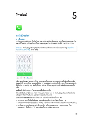 5

โทรศัพท์

การใช้โทรศัพท์
การโทรออก

การโทรออกบน iPhone นั้นเป็นเรื่องง่ายดายเพียงแค่เลือกชื่อและหมายเลขในรายชื่อของคุณ หรือ
แตะหนึ่งในรายการโปรดหรือการโทรล่าสุดของคุณ หรือเพียงแค่ขอ Siri ให้ “call Bob Jones”
คำ�เตือน:  สำ�หรับข้อมูลสำ�คัญเกี่ยวกับการหลีกเลี่ยงสิ่งรบกวนสมาธิขณะขับรถ ให้ดู ข้อมูลด้าน
ความปลอดภัยที่ส�คัญ ที่หน้า 145
ำ

เพิ่มรายการโปรด ด้วยรายการโปรด คุณสามารถโทรออกด้วยการแตะเพียงครั้งเดียว ในการเพิ่ม
บุคคลไปที่รายการ โปรด ของคุณ ให้แตะ
คุณยังสามารถเพิ่มชื่อไปที่ รายการโปรด จาก รายชื่อ
ได้อีกด้วย ใน รายชื่อ แตะ เพิ่มไปที่รายการโปรด ที่ด้านล่างสุดของการ์ด แล้วเลือกหมายเลขที่จะ
เพิ่ม
ลบชื่อหรือจัดเรียงรายการ โปรด ของคุณใหม่ แตะ แก้ไข
การโทรกลับสายล่าสุด แตะ ล่าสุด จากนั้นแตะสายนั้น แตะ
หรือผู้โทร ป้ายกำ�กับสีแดงบ่งบอกจำ�นวนของสายที่ไม่ได้รับ

เพื่อรับข้อมูลเพิ่มเติมเกี่ยวกับสาย

เรียกเลขหมายด้วยตนเอง แตะ แป้นตัวเลข ป้อนหมายเลข จากนั้นแตะ โทร
••
••
••

		

การวางหมายเลขไปที่แป้นตัวเลข:  แตะหน้าจอเหนือแป้นพิมพ์ จากนั้นแตะ วาง

การป้อนการหยุดพักแบบน้อย (2 วินาที):  สัมผัสแป้น “*” จนกระทั่งเครื่องหมายจุลภาคปรากฎ
การป้อนการหยุดพักแบบนาน (เพื่อหยุดพักการเรียกเลขหมายจนกว่าคุณจะแตะปุ่ม เรียก
เลขหมาย): สัมผัสแป้น “#” จนกระทั่งเครื่องหมายอัฒภาคปรากฎ

43

 