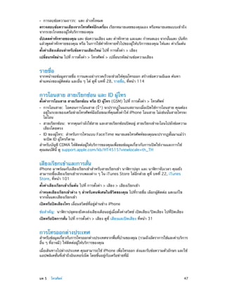 ••

การลบข้อความถาวร: แตะ ล้างทั้งหมด

ตรวจสอบข้อความเสียงจากโทรศัพท์อีกเครื่อง เรียกหมายเลขของคุณเอง หรือหมายเลขแบบเข้าถึง
จากระยะไกลของผู้ให้บริการของคุณ
อัปเดตคำ�ทักทายของคุณ แตะ ข้อความเสียง แตะ คำ�ทักทาย และแตะ กำ�หนดเอง จากนันแตะ บันทึก
้
แล้วพูดคำ�ทักทายของคุณ หรือ ในการใช้ค�ทักทายทั่วไปของผู้ให้บริการของคุณ ให้แตะ ค่าเริ่มต้น
ำ
ตั้งค่าเสียงเตือนสำ�หรับข้อความเสียงใหม่ ไปที่ การตั้งค่า > เสียง
เปลี่ยนรหัสผ่าน ไปที่ การตั้งค่า > โทรศัพท์ > เปลี่ยนรหัสผ่านข้อความเสียง

รายชื่อ

จากหน้าจอข้อมูลรายชื่อ การแตะอย่างรวดเร็วจะช่วยให้คุณโทรออก สร้างข้อความอีเมล ค้นหา
ตำ�แหน่งของผู้ติดต่อ และอื่น ๆ ได้ ดูที่ บทที่ 28, รายชื่อ, ที่หน้า 114

การโอนสาย สายเรียกซ้อน และ ID ผู้โทร

ตั้งค่าการโอนสาย สายเรียกซ้อน หรือ ID ผู้โทร (GSM) ไปที่ การตั้งค่า > โทรศัพท์
••

••

การโอนสาย:  ไอคอนการโอนสาย ( ) จะปรากฏในแถบสถานะเมื่อเปิดใช้การโอนสาย คุณต้อง
อยู่ในระยะของเครือข่ายโทรศัพท์มือถือขณะที่คุณตั้งค่าให้ iPhone โอนสาย ไม่เช่นนั้นสายโทรจะ
ไม่โอน

สายเรียกซ้อน:  หากคุณกำ�ลังใช้สาย และสายเรียกซ้อนปิดอยู่ สายเรียกเข้าจะโอนไปยังข้อความ
เสียงโดยตรง

ID ของผู้โทร:  สำ�หรับการโทรแบบ FaceTime หมายเลขโทรศัพท์ของคุณจะปรากฏขั้นมาแม้ว่า
จะปิด ID ผู้โทรก็ตาม
สำ�หรับบัญชี CDMA ให้ติดต่อผู้ให้บริการของคุณเพื่อขอข้อมูลเกี่ยวกับการเปิดใช้งานและการใช้
คุณสมบัตินี้ ดู support.apple.com/kb/HT4515?viewlocale=th_TH

••

เสียงเรียกเข้าและการสั่น

iPhone มาพร้อมกับเสียงเรียกเข้าสำ�หรับสายเรียกเข้า นาฬิกาปลุก และ นาฬิกาจับเวลา คุณยัง
สามารถซื้อเสียงเรียกเข้าจากเพลงต่าง ๆ ใน iTunes Store ได้อีกด้วย ดูที่ บทที 22, iTunes
่
Store, ที่หน้า 101
ตั้งค่าเสียงเรียกเข้าเริ่มต้น ไปที่ การตั้งค่า > เสียง > เสียงเรียกเข้า
กำ�หนดเสียงเรียกเข้าต่าง ๆ สำ�หรับคนพิเศษในชีวิตของคุณ ไปที่รายชื่อ เลือกผู้ติดต่อ แตะแก้ไข
จากนั้นแตะเสียงเรียกเข้า
เปิดหรือปิดเสียงโทร เลื่อนสวิตช์ที่อยู่ด้านข้าง iPhone
ข้อสำ�คัญ:  นาฬิกาปลุดจะยังคงส่งเสียงเตือนอยู่เมื่อตั้งค่าสวิตช์ เปิดเสียง/ปิดเสียง ไปที่ปิดเสียง
เปิดหรือปิดการสั่น ไปที่ การตั้งค่า > เสียง ดูที่ เสียงและปิดเสียง ที่หน้า 31

การโทรออกต่างประเทศ

สำ�หรับข้อมูลเกียวกับการโทรออกต่างประเทศจากพืนทีบานของคุณ (รวมถึงอัตราการใช้และค่าบริการ
่
้ ่ ้
อื่น ๆ ที่อาจมี) ให้ติดต่อผู้ให้บริการของคุณ
เมื่อเดินทางไปต่างประเทศ คุณสามารถใช้ iPhone เพื่อโทรออก ส่งและรับข้อความตัวอักษร และใช้
แอปพลิเคชั่นที่เข้าถึงอินเทอร์เน็ต โดยขึ้นอยู่กับเครือข่ายที่มี

	

บท 5    โทรศัพท์	

47

 