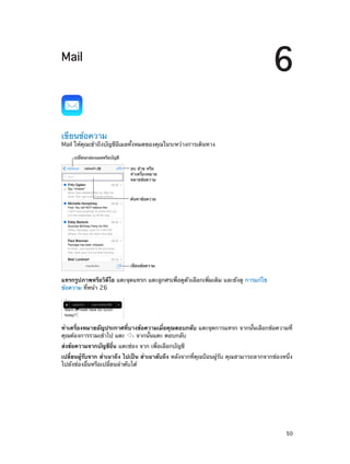 6

Mail

เขียนข้อความ

Mail ให้คุณเข้าถึงบัญชีอีเมลทั้งหมดของคุณในระหว่างการเดินทาง
เปลี่ยนกล�องเมลหรือบัญชี
ลบ ย�าย หรือ
ทำเครื่องหมาย
หลายข�อความ

ค�นหาข�อความ

เขียนข�อความ

แทรกรูปภาพหรือวิดีโอ แตะจุดแทรก แตะลูกศรเพื่อดูตัวเลือกเพิ่มเติม และยังดู การแก้ไข
ข้อความ ที่หน้า 26

ทำ�เครื่องหมายอัญประกาศที่บางข้อความเมื่อคุณตอบกลับ แตะจุดการแทรก จากนั้นเลือกข้อความที่
คุณต้องการรวมเข้าไป แตะ
จากนั้นแตะ ตอบกลับ
ส่งข้อความจากบัญชีอื่น แตะช่อง จาก เพื่อเลือกบัญชี
เปลี่ยนผู้รับจาก สำ�เนาถึง ไปเป็น สำ�เนาลับถึง หลังจากที่คุณป้อนผู้รับ คุณสามารถลากจากช่องหนึ่ง
ไปยังช่องอื่นหรือเปลี่ยนลำ�ดับได้

		

50

 