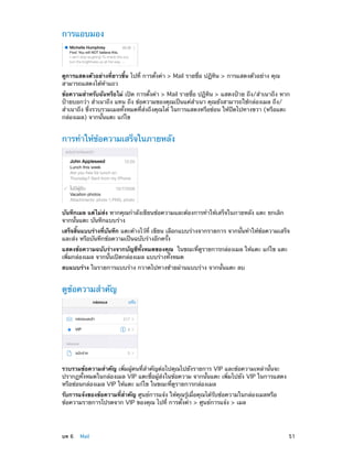 การแอบมอง

ดูการแสดงตัวอย่างที่ยาวขึ้น ไปที่ การตั้งค่า > Mail รายชื่อ ปฏิทิน > การแสดงตัวอย่าง คุณ
สามารถแสดงได้ห้าแถว
ข้อความสำ�หรับฉันหรือไม่ เปิด การตั้งค่า > Mail รายชื่อ ปฏิทิน > แสดงป้าย ถึง/สำ�เนาถึง หาก
ป้ายบอกว่า สำ�เนาถึง แทน ถึง ข้อความของคุณเป็นแค่ส�เนา คุณยังสามารถใช้กล่องเมล ถึง/
ำ
สำ�เนาถึง ซึ่งรวบรวมเมลทั้งหมดที่ส่งถึงคุณได้ ในการแสดงหรือซ่อน ให้ปัดไปทางขวา (หรือแตะ
กล่องเมล) จากนั้นแตะ แก้ไข

การทำ�ให้ข้อความเสร็จในภายหลัง

บันทึกเมล แต่ไม่ส่ง หากคุณกำ�ลังเขียนข้อความและต้องการทำ�ให้เสร็จในภายหลัง แตะ ยกเลิก
จากนั้นแตะ บันทึกแบบร่าง
เสร็จสิ้นแบบร่างที่บันทึก แตะค้างไว้ที่ เขียน เลือกแบบร่างจากรายการ จากนั้นทำ�ให้ข้อความเสร็จ
และส่ง หรือบันทึกข้อความเป็นฉบับร่างอีกครั้ง
แสดงข้อความฉบับร่างจากบัญชีทั้งหมดของคุณ ในขณะที่ดูรายการกล่องเมล ให้แตะ แก้ไข แตะ
เพิ่มกล่องเมล จากนั้นเปิดกล่องเมล แบบร่างทั้งหมด
ลบแบบร่าง ในรายการแบบร่าง กวาดไปทางซ้ายผ่านแบบร่าง จากนั้นแตะ ลบ

ดูข้อความสำ�คัญ

รวบรวมข้อความสำ�คัญ เพิ่มผู้คนที่สำ�คัญต่อไปคุณไปยังรายการ VIP และข้อความเหล่านั้นจะ
ปรากฏทั้งหมดในกล่องเมล VIP แตะชื่อผู้ส่งในข้อความ จากนั้นแตะ เพิ่มไปยัง VIP ในการแสดง
หรือซ่อนกล่องเมล VIP ให้แตะ แก้ไข ในขณะที่ดูรายการกล่องเมล
รับการแจ้งของข้อความที่สำ�คัญ ศูนย์การแจ้ง ให้คุณรู้เมื่อคุณได้รับข้อความในกล่องเมลหรือ
ข้อความรายการโปรดจาก VIP ของคุณ ไปที่ การตั้งค่า > ศูนย์การแจ้ง > เมล

	

บท 6    Mail	

51

 