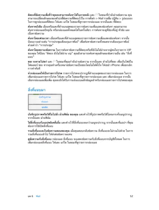 ติดธงทีขอความเพือทีวาคุณจะสามารถค้นหาได้ในภายหลัง แตะ
่ ้
่ ่ ่
ในขณะทีก�ลังอ่านข้อความ คุณ
่ ำ
สามารถเปลียนลักษณะของตัวบ่งชีขอความทีตดธงไว้ใน การตังค่า > Mail รายชือ ปฏิทน > รูปแบบธง
่
้ ้
่ ิ
้
่
ิ
ในการดูกล่องเมลที่ติดธง ให้แตะ แก้ไข ในขณะที่ดูรายการกล่องเมล จากนั้นแตะ ที่ติดธง
ค้นหาหนังสือ เลื่อนหรือแตะที่ด้านบนสุดของรายการข้อความเพื่อแสดงช่องค้นหา คุณสามารถ
ค้นหากล่องเมลปัจจุบัน หรือกล่องเมลทั้งหมดได้ในครั้งเดียว การค้นหาจะดูที่ช่องที่อยู่ หัวข้อ และ
เนื้อหาข้อความ
ค้นหาโดยเฟรมเวลา เลื่อนหรือแตะที่ด้านบนสุดของรายการข้อความเพื่อแสดงช่องค้นหา จากนั้น
ป้อนบางอย่างเช่น “การประชุมเดือนกุมภาพันธ์” เพื่อค้นหาข้อความทั้งหมดจากเดือนกุมภาพันธ์
ด้วยคำ�ว่า “การประชุม”
ค้นหาโดยสถานะข้อความ ในการค้นหาข้อความที่ติดธงหรือที่ยังไม่ได้อ่านจากผู้คนในรายการ VIP
ของคุณ ให้ป้อน “ติดธง ยังไม่ได้อ่าน vip” คุณยังสามารถค้นหาคุณลักษณะข้อความอื่น เช่น “สิ่งที่
แนบ”
ขยะ จงหายไปซะ! แตะ
ในขณะที่คุณกำ�ลังอ่านข้อความ จากนั้นแตะ ย้ายไปที่ขยะ เพื่อเก็บไฟล์ใน
โฟลเดอร์ ขยะ หากคุณทำ�เครื่องหมายข้อความเป็นขยะโดยไม่ได้ตั้งใจ ให้เขย่า iPhone เพื่อยกเลิก
การทำ�ทันที
ทำ�กล่องเมลให้เป็นรายการโปรด รายการโปรดจะปรากฏที่ด้านบนสุดของรายการกล่องเมล ในการ
เพิ่มกล่องเมลรายการโปรด ให้แตะ แก้ไข ในขณะที่ดูรายการกล่องเมล แตะ เพิ่มกล่องเมล จากนั้น
เลือกกล่องเมลเพื่อเพิ่ม คุณจะยังได้รับการแจ้งแบบผลักข้อมูลสำ�หรับกล่องเมลรายการโปรดของคุณ

สิ่งที่แนบมา

บันทึกรูปภาพหรือวิดีโอไปยัง ม้วนฟิล์ม ของคุณ แตะค้างไว้ที่รูปภาพหรือวิดีโอจนกระทั่งเมนูปรากฏ
จากนั้นแตะ ม้วนฟิล์ม
ใช้สิ่งที่แนบกับแอปพลิเคชั่นอื่น แตะค้างไว้ที่สิ่งที่แนบจนกว่าเมนูจะปรากฏ จากนั้นแตะที่แอปฯ ที่คุณ
ต้องการใช้เปิดสิ่งที่แนบ
รวมสิ่งที่แนบลงในข้อความตอบของคุณ เมื่อคุณตอบกลับข้อความ สิ่งที่แนบจะไม่รวมไปด้วย ในการ
รวมสิ่งที่แนบเข้าไป ให้ส่งต่อข้อความแทน
ดูข้อความกับสิ่งที่แนบ กล่องเมล สิ่งที่แนบ จะแสดงข้อความกับสิ่งที่แนบจากบัญชีทั้งหมด ในการ
เพิ่มกล่องเมลสิ่งที่แนบ ให้แตะ แก้ไข ในขณะที่ดูรายการกล่องเมล

	

บท 6    Mail	

52

 