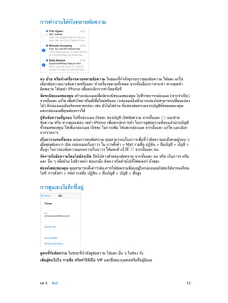 การทำ�งานได้กับหลายข้อความ

ลบ ย้าย หรือทำ�เครื่องหมายหลายข้อความ ในขณะที่ก�ลังดูรายการของข้อความ ให้แตะ แก้ไข
ำ
เลือกข้อความบางข้อความหรือแตะ ทำ�เครื่องหมายทั้งหมด จากนั้นเลือกการกระทำ� หากคุณทำ�
ผิดพลาด ให้เขย่า iPhone เพื่อยกเลิกการทำ�โดยทันที
จัดระเบียบเมลของคุณ สร้างกล่องเมลเพือจัดระเบียบเมลของคุณ ไปทีรายการกล่องเมล (หากจำ�เป็น)
่
่
จากนันแตะ แก้ไข เพือทำ�ใหม่ หรือตังชือใหม่หรือลบ (กล่องเมลในตัวบางกล่องไม่สามารถเปลียนแปลง
้
่
้ ่
่
ได้) มีกล่องเมลอัจฉริยะหลายกล่อง เช่น ยังไม่ได้อ่าน ที่แสดงข้อความจากบัญชีทั้งหมดของคุณ
แตะกล่องเมลที่คุณต้องการใช้
กู้คืนข้อความที่ถูกลบ ไปที่กล่องเมล ถังขยะ ของบัญชี เปิดข้อความ จากนั้นแตะ
และย้าย
ข้อความ หรือ หากคุณแค่ลบ เขย่า iPhone เพื่อยกเลิกการทำ� ในการดูข้อความที่ลบแล้วผ่านบัญชี
ทั้งหมดของคุณ ให้เพิ่มกล่องเมล ถังขยะ ในการเพิ่ม ให้แตะกล่องเมล จากนั้นแตะ แก้ไข และเลือก
จากรายการ
เก็บถาวรแทนที่จะลบ แทนการลบข้อความ คุณสามารถเก็บถาวรเพื่อที่ว่าข้อความจะยังคงอยู่รอบ ๆ
เผือคุณต้องการ เปิด กล่องเมลเก็บถาวร ใน การตังค่า > Mail รายชือ ปฏิทน > ชือบัญชี > บัญชี >
่
้
่
ิ
่
ขั้นสูง ในการลบข้อความแทนการเก็บถาวร ให้แตะค้างไว้ที่
จากนั้นแตะ ลบ
จัดการกับข้อความโดยไม่ต้องเปิด ปัดไปทางซ้ายของข้อความ จากนั้นแตะ ลบ หรือ เก็บถาวร หรือ
แตะ อื่น ๆ เพื่อย้าย ไปข้างหน้า ตอบกลับ ติดธง หรือย้ายไปที่โฟลเดอร์ ถังขยะ
ซ่อนถังขยะของคุณ คุณสามารถตังค่าว่าต้องการให้ขอความทีลบอยูในกล่องเมลถังขยะได้นานแค่ไหน
้
้
่
่
ไปที่ การตั้งค่า > Mail รายชื่อ ปฏิทิน > ชื่อบัญชี > บัญชี > ขั้นสูง

การดูและบันทึกที่อยู่

ดูคนที่รับข้อความ ในขณะที่ก�ลังดูข้อความ ให้แตะ อื่น ๆ ในช่อง ถึง
ำ
เพิ่มผู้คนไปใน รายชื่อ หรือทำ�ให้เป็น VIP แตะชื่อของบุคคลหรือที่อยู่อีเมล

	

บท 6    Mail	

53

 