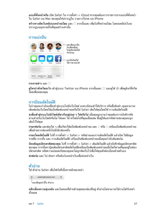 แถบที่คั่นหน้าหรือ เปิด Safari ใน การตั้งค่า > iCloud หากคุณต้องการรายการจากแถบที่คั่นหน้า
ใน Safari บน Mac ของคุณให้ปรากฏใน รายการโปรด บน iPhone
สร้างทางลัดเว็บคลิปบนหน้าจอโฮม แตะ
ปรากฏบนอุปกรณ์ในที่คุณสร้างเท่านั้น

จากนั้นแตะ เพิ่มไปที่หน้าจอโฮม ไอคอนคลิปเว็บจะ

การแบ่งปัน
แตะเพื่อแบ�งป�น
กับเพื่อนที่อยู�
ใกล�เคียงโดยใช�
AirDrop
แบ�งป�นโดยใช�
วิธีการตามปกติ

กระจายข่าว แตะ
ดูใครกำ�ลังทวีตอะไร เข้าสู่ระบบ Twitter บน iPhone จากนั้นแตะ
โดยเพื่อนของคุณ

และดูใต้

เพื่อดูลิงก์ที่ทวีต

การป้อนอัตโนมัติ

ไม่ว่าคุณจะกำ�ลังลงชื่อเข้าสู่ระบบไปยังเว็บไซต์ ลงทะเบียนเข้าใช้บริการ หรือซื้อสินค้า คุณสามารถ
เติมฟอร์มเว็บโดยใช้แป้นพิมพ์บนหน้าจอหรือให้ Safari เติมให้คุณโดยใช้ การเติมอัตโนมัติ
ลงชื่อเข้าสู่ระบบไปยังไซต์เดียวกันอยู่บ่อย ๆ ใช่หรือไม่ เมื่อคุณถูกถามว่าคุณต้องการบันทึกรหัส
ผ่านสำ�หรับเว็บไซต์หรือไม่ ให้แตะ ใช่ ครั้งต่อไปที่คุณเยี่ยมชม ชื่อผู้ใช้และรหัสผ่านของคุณจะถูก
เติมไว้ให้คุณ
กรอกฟอร์ม แตะช่องใด ๆ เพือเรียกใช้แป้นพิมพ์บนหน้าจอ แตะ
่
เพื่อย้ายจากช่องหนึ่งไปยังอีกช่องหนึ่ง

หรือ

เหนือแป้นพิมพ์บนหน้าจอ

กรอกโดยอัตโนมัติ ไปที่ การตั้งค่า > Safari > รหัสผ่านและการเติมอัตโนมัติ แล้วเปิด ใช้ข้อมูล
รายชื่อ จากนั้น แตะ การเติมอัตโนมัติ เหรือแป้นพิมพ์บนหน้าจอเมื่อคุณกำ�ลังเติมฟอร์ม
ป้อนข้อมูลบัตรเครดิตของคุณ ไปที่ การตังค่า > Safari > เติมอัตโนมัติ แล้วบันทึกข้อมูลบัตรเครดิต
้
ของคุณ จากนั้นหาปุ่มเติมบัตรเครดิตอัตโนมัติเหนือแป้นพิมพ์บนหน้าจอเมื่อใดก็ตามที่คุณอยู่ในช่อง
บัตรเครดิต รหัสความปลอดภัยของคุณจะไม่ถูกจัดเก็บไว้เพื่อให้คุณยังต้องป้อนด้วยตัวเอง
ส่งฟอร์ม แตะ ไป ค้นหา หรือลิงก์บนหน้าเว็บเพื่อส่งหน้าเว็บ

ตัวอ่าน

ใช้ ตัวอ่าน Safari เพื่อโฟกัสที่เนื้อหาหลักของหน้า

แตะเพื่อดูหน�านี้ใน ตัวอ�าน

หลีกเลี่ยงความยุ่งเหยิง แตะไอคอนที่ด้านซ้ายสุดของช่องที่อยู่ ตัวอ่านไม่สามารถใช้งานได้กับหน้า
ทั้งหมด
	

บท 7    Safari	

57

 