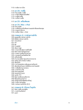 113	การจัดการการโทร
114	 บท 28:  รายชื่อ
114	ทำ�ความรู้จัก รายชื่อ
115	การใช้รายชื่อด้วยโทรศัพท์
115	การเพิ่มรายชื่อ
116	การตั้งค่ารายชื่อ
117	 บท

29:  เครื่องคิดเลข

118	 บท 30:  Nike + iPod
118	ทำ�ความรู้จัก
118	การเชื่อมและปรับเทียบความแม่นยำ�เซ็นเซอร์ของคุณ
119	การออกกำ�ลังกาย
119	การตั้งค่า Nike + iPod
120	 ภาคผนวก A:  การช่วยการเข้าถึง
120	คุณสมบัติการช่วยการเข้าถึง
120	คีย์ลัดการช่วยการเข้าถึง
121	VoiceOver
131	Siri
132	ซูม
132	การสลับสี
132	เลือกการพูด
132	การออกเสียงข้อความอัตโนมัติ
133	ข้อความขนาดใหญ่และหนา
133	การลดการเคลื่อนไหวหน้าจอ
133	การแสดงป้ายสวิตช์เปิด/ปิด
133	เครื่องช่วยฟัง
134	คำ�บรรยายใต้ภาพและคำ�บรรยายภาพ
135	แฟลช LED สำ�หรับการเตือน
135	เสียงโมโน
135	การกำ�หนดเส้นทางเสียงของสายเรียกเข้า
135	เสียงเรียกเข้าและการสั่นที่สามารถกำ�หนดได้
136	การตัดเสียงรบกวนรอบๆ
136	การเข้าถึงการใช้
136	ตัวควบคุมสวิตช์
139	AssistiveTouch
140	รองรับ TTY
140	ข้อความเสียงแบบเห็นภาพ
140	คีย์บอร์ดแบบจอกว้าง
140	แป้นตัวเลขโทรศัพท์ขนาดใหญ่
140	การสั่งการด้วยเสียง
140	การช่วยการเข้าถึงใน OS X
141	 ภาคผนวก B:  iPhone
141	Mail รายชื่อ และปฏิทิน
141	การเข้าถึงเครือข่าย
141	แอปฯ

	

เนื้อหา	

ในธุรกิจ

6

 