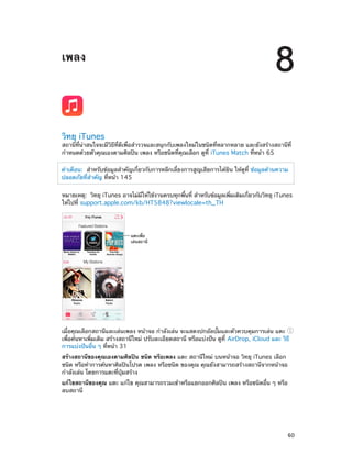 8

เพลง

วิทยุ iTunes

สถานีที่น่าสนใจจะมีวิธีที่ดีเพื่อสำ�รวจและสนุกกับเพลงใหม่ในชนิดที่หลากหลาย และยังสร้างสถานีที่
กำ�หนดด้วยตัวคุณเองตามศิลปิน เพลง หรือชนิดที่คุณเลือก ดูที่ iTunes Match ที่หน้า 65
คำ�เตือน:  สำ�หรับข้อมูลสำ�คัญเกี่ยวกับการหลีกเลี่ยงการสูญเสียการได้ยิน ให้ดูที่ ข้อมูลด้านความ
ปลอดภัยที่ส�คัญ ที่หน้า 145
ำ
หมายเหตุ:  วิทยุ iTunes อาจไม่มให้ใช้งานครบทุกพืนที่ สำ�หรับข้อมูลเพิมเติมเกียวกับวิทยุ iTunes
ี
้
่
่
ให้ไปที่ support.apple.com/kb/HT5848?viewlocale=th_TH

แตะเพื่อ
เล�นสถานี

เมื่อคุณเลือกสถานีและเล่นเพลง หน้าจอ กำ�ลังเล่น จะแสดงปกอัลบั้มและตัวควบคุมการเล่น แตะ
เพื่อค้นหาเพิ่มเติม สร้างสถานีใหม่ ปรับละเอียดสถานี หรือแบ่งปัน ดูที่ AirDrop, iCloud และ วิธี
การแบ่งปันอื่น ๆ ที่หน้า 31
สร้างสถานีของคุณเองตามศิลปิน ชนิด หรือเพลง แตะ สถานีใหม่ บนหน้าจอ วิทยุ iTunes เลือก
ชนิด หรือทำ�การค้นหาศิลปินโปรด เพลง หรือชนิด ของคุณ คุณยังสามารถสร้างสถานีจากหน้าจอ
กำ�ลังเล่น โดยการแตะที่ปุ่มสร้าง
แก้ไขสถานีของคุณ แตะ แก้ไข คุณสามารถรวมเข้าหรือแยกออกศิลปิน เพลง หรือชนิดอื่น ๆ หรือ
ลบสถานี

		

60

 