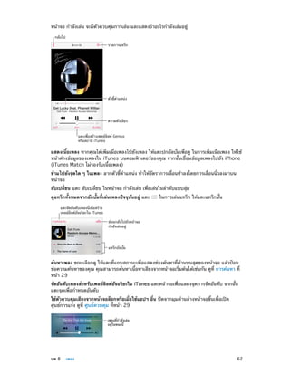 หน้าจอ กำ�ลังเล่น จะมีตัวควบคุมการเล่น และแสดงว่าอะไรกำ�ลังเล่นอยู่
กลับไป
รายการแทร็ก

ตัวชี้ตำแหน�ง

ความดังเสียง
แตะเพื่อสร�างเพลย�ลิสต� Genius
หรือสถานี iTunes

แสดงเนื้อเพลง หากคุณได้เพิ่มเนื้อเพลงไปยังเพลง ให้แตะปกอัลบั้มเพื่อดู ในการเพิ่มเนื้อเพลง ให้ใช้
หน้าต่างข้อมูลของเพลงใน iTunes บนคอมพิวเตอร์ของคุณ จากนั้นเชื่อมข้อมูลเพลงไปยัง iPhone
(iTunes Match ไม่รองรับเนื้อเพลง)
ข้ามไปยังจุดใด ๆ ในเพลง ลากตัวชี้ตำ�แหน่ง ทำ�ให้อัตราการเลื่อนช้าลงโดยการเลื่อนนิ้วลงมาบน
หน้าจอ
สับเปลี่ยน แตะ สับเปลี่ยน ในหน้าจอ กำ�ลังเล่น เพื่อเล่นในลำ�ดับแบบสุ่ม
ดูแทร็กทั้งหมดจากอัลบั้มที่เล่นเพลงปัจจุบันอยู่ แตะ

ในการเล่นแทร็ก ให้แตะแทร็กนั้น

แตะจัดอันดับเพลงนี้เพื่อสร�าง
เพลย�ลีสต�อัจฉริยะใน iTunes
ย�อนกลับไปยังหน�าจอ
กำลังเล�นอยู�

แทร็กอัลบั้ม

ค้นหาเพลง ขณะเลือกดู ให้แตะที่แถบสถานะเพื่อแสดงช่องค้นหาที่ด้านบนสุดของหน้าจอ แล้วป้อน
ข้อความค้นหาของคุณ คุณสามารถค้นหาเนื้อหาเสียงจากหน้าจอเริ่มต้นได้เช่นกัน ดูที่ การค้นหา ที่
หน้า 29
จัดอันดับเพลงสำ�หรับเพลย์ลิสต์อัจฉริยะใน iTunes แตะหน้าจอเพื่อแสดงจุดการจัดอันดับ จากนั้น
แตะจุดเพื่อกำ�หนดอันดับ
ใช้ตัวควบคุมเสียงจากหน้าจอล็อกหรือเมื่อใช้แอปฯ อื่น ปัดจากมุมด้านล่างหน้าจอขึ้นเพื่อเปิด
ศูนย์การแจ้ง ดูที่ ศูนย์ควบคุม ที่หน้า 29
เพลงที่กำลังเล�น
อยู�ในขณะนี้

	

บท 8    เพลง	

62

 