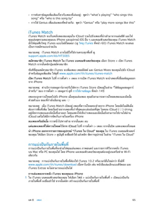 ••
••

การค้นหาข้อมูลเพิ่มเติมเกี่ยวกับเพลงที่เล่นอยู่:  พูดว่า “what’s playing” “who sings this
song” หรือ “who is this song by”

การใช้ Genius เพือเล่นเพลงทีคล้ายกัน:  พูดว่า “Genius” หรือ “play more songs like this”
่
่

iTunes Match

iTunes Match จะเก็บคลังเพลงของคุณใน iCloud รวมไปถึงเพลงที่นำ�เข้ามาจากแผ่นซีดี และให้
คุณเล่นชุดรวมของคุณบน iPhone และอุปกรณ์ iOS อืน ๆ และคอมพิวเตอร์ของคุณ iTunes Match
่
ยังให้คุณฟังวิทยุ iTunes แบบไม่มีโฆษณา (ดู วิทยุ iTunes ที่หน้า 60) iTunes Match จะเสนอ
เป็นการสมัครแบบจ่ายเงิน
หมายเหตุ:  iTunes Match อาจไม่มีให้ใช้งานครบทุกพื้นที่ ดู
support.apple.com/kb/HT5085
สมัครสมาชิก iTunes Match ใน iTunes บนคอมพิวเตอร์ของคุณ เลือก Store > เปิด iTunes
Match จากนั้นคลิกปุ่มสมัครสมาชิก
ทันทีที่คุณสมัครสมาชิก iTunes จะเพิ่มเพลง เพลย์ลิสต์ และ Genius Mixes ของคุณไปยัง iCloud
สำ�หรับข้อมูลเพิ่มเติม ให้ดูที่ www.apple.com/th/itunes/itunes-match
เปิด iTunes Match ไปที่ การตั้งค่า > เพลง การเปิด iTunes Match จะนำ�เพลงที่เชื่อมข้อมูลออก
จาก iPhone
หมายเหตุ:  ค่าบริการเซลลูลาร์อาจปรับใช้หาก iTunes Store เปิดอยู่ในส่วน “ใช้ข้อมูลเซลลูลาร์
สำ�หรับ” ของ การตั้งค่า > เซลลูลาร์ ดูที่ การใช้งานข้อมูล ที่หน้า 149
เพลงจะถูกดาวน์โหลดไปยัง iPhone เมื่อคุณเล่นเพลง คุณยังสามารถดาวน์โหลดเพลงและอัลบั้ม
ด้วยตัวเอง ขณะที่ก�ลังเลือกดู แตะ
ำ
หมายเหตุ:  เมื่อ iTunes Match เปิดอยู่ เพลงที่ดาวน์โหลดจะย้ายจาก iPhone โดยอัตโนมัติเมื่อ
ต้องการพื้นที่เพิ่ม โดยเริ่มย้ายจากเพลงที่เก่าที่สุดและเล่นน้อยที่สุด ไอคอน iCloud ( ) ปรากฏ
อยู่ถัดจากเพลงและอัลบั้มที่เอาออก โดยแสดงให้เห็นว่าเพลงและอัลบั้มยังสามารถใช้งานได้ผ่าน
iCloud แต่ไม่ได้มีการจัดเก็บภายในเครื่อง iPhone
ลบเพลงหรืออัลบั้ม กวาดนิ้วไปทางซ้าย จากนั้นแตะ ลบ
แค่แสดงเพลงที่ได้ดาวน์โหลดไว้จาก iCloud ไปที่ การตั้งค่า > เพลง จากนั้นปิด แสดงเพลงทั้งหมด
นำ� iPhone ออกจากรายการของอุปกรณ์ “iTunes ใน Cloud” ของคุณ ใน iTunes บนคอมพิวเตอร์
ของคุณ ให้เลือก Store > ดูบญชี ลงชือเข้าใช้ แล้วคลิก จัดการอุปกรณ์ ในส่วน “iTunes ใน Cloud”
ั
่

การแบ่งปันกันภายในพื้นที่

การแบ่งปันกันภายในพื้นที่จะช่วยให้คุณเล่นเพลง ภาพยนตร์ และรายการทีวีจากคลัง iTunes
บน Mac หรือ PC ของคุณได้ โดย iPhone และคอมพิวเตอร์ของคุณต้องอยู่บนเครือข่าย Wi-Fi
เดียวกัน
หมายเหตุ:  การแบ่งปันกันภายในพื้นที่ต้องใช้ iTunes 10.2 หรือเวอร์ชั่นใหม่กว่า ซึ่งมีที่
www.apple.com/th/itunes/download เนื้อหาโบนัส เช่น หนังสือเล่มเล็กแบบดิจิตอล และ
iTunes Extras จะไม่สามารถแบ่งปันได้
	

	

การเล่นเพลงจากคลัง iTunes ของคุณบน iPhone
1	 ใน iTunes บนคอมพิวเตอร์ของคุณ ให้เลือก ไฟล์ > แบ่งปันกันภายในพื้นที่ > เปิดแบ่งปันกัน
ภายในพื้นที่ ลงชื่อเข้าใช้ จากนั้นคลิก สร้างแบ่งปันกันภายในพื้นที่

บท 8    เพลง	

65

 
