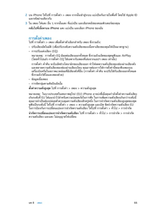 2	 บน iPhone ให้ไปที่ การตั้งค่า > เพลง จากนั้นเข้าสู่ระบบ แบ่งปันกันภายในพื้นที่ โดยใช้ Apple ID
และรหัสผ่านเดียวกัน

	

3	 ใน เพลง ให้แตะ อื่น ๆ จากนั้นแตะ ที่แบ่งปัน และเลือกคลังของคอมพิวเตอร์ของคุณ
กลับไปที่เนื้อหาบน iPhone แตะ แบ่งปัน และเลือก iPhone ของฉัน

การตั้งค่าเพลง

ไปที่ การตั้งค่า > เพลง เพื่อตั้งค่าตัวเลือกสำ�หรับ เพลง ซึ่งรวมถึง:
••
••

ปรับเสียงอัตโนมัติ (เพื่อปรับระดับความดังเสียงของเนื้อหาเสียงของคุณให้เป็นมาตรฐาน)
การปรับแต่งเสียง (EQ)

หมายเหตุ:  การตั้งค่า EQ มีผลต่อเสียงออกทั้งหมด ซึ่งรวมถึงแจ็คของชุดหูฟังและ AirPlay
(โดยทั่วไปแล้ว การตั้งค่า EQ ใช้เฉพาะกับเพลงที่เล่นจากแอปฯ เพลง เท่านั้น)
การตั้งค่า ค่ำ�คืน จะบีบอัดช่วงไดนามิกของเสียงออก ทำ�ให้ลดความดังเสียงของช่องผ่านเสียงดัง
และขยายความดังเสียงของช่องผ่านเสียงเงียบ คุณอาจต้องการใช้การตั้งค่านี้ขณะฟังเพลงบน
เครื่องบินหรือในสภาพแวดล้อมที่มีเสียงดังที่อื่น (การตั้งค่า ค่�คืน จะปรับใช้กับเสียงออกทั้งหมด
ำ
ซึ่งรวมถึงวิดีโอและเพลงด้วย)
••
••

ข้อมูลเนื้อเพลง

การจัดกลุ่มตามศิลปินอัลบั้ม

ตั้งค่าความดังสูงสุด ไปที่ การตั้งค่า > เพลง > ความดังสูงสุด
หมายเหตุ:  ในบางประเทศในสหภาพยุโรป (EU) iPhone อาจบ่งชี้เมื่อคุณกำ�ลังตั้งค่าความดังเสียง
เกินระดับที่ EU ได้แนะนำ�ไว้ส�หรับความปลอดภัยในการฟัง ในการเพิมความดังเสียงเกินกว่าระดับนี้
ำ
่
คุณอาจจำ�เป็นต้องปล่อยตัวควบคุมความดังเสียงสักครู่หนึ่ง ในการจำ�กัดความดังเสียงสูงสุดของชุด
หูฟังเป็นระดับนี้ ให้ไปที่ การตั้งค่า > เพลง > ความดังสูงสุด และเปิด ขีดจำ�กัดความดังเสียง EU
ในการป้องกันการเปลี่ยนแปลงการจำ�กัดความดังเสียง ให้ไปที่ การตั้งค่า > ทั่วไป > การจำ�กัด
จำ�กัดการเปลี่ยนแปลงการจำ�กัดความดังเสียง ไปที่ การตั้งค่า > ทั่วไป > การจำ�กัด > การจำ�กัด
ความดังเสียง และแตะ ไม่อนุญาตให้เปลี่ยน

	

บท 8    เพลง	

66

 