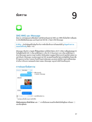 9

ข้อความ

SMS MMS และ iMessage

ข้อความ จะช่วยคุณแลกเปลียนข้อความตัวอักษรกับอุปกรณ์ SMS และ MMS อืนโดยใช้การเชือมต่อ
่
่
่
ทางโทรศัพท์มือถือของคุณ และกับอุปกรณ์ iOS อื่น ๆ โดยการใช้ iMessage
คำ�เตือน:  สำ�หรับข้อมูลที่ส�คัญเกี่ยวกับการหลีกเลี่ยงสิ่งรบกวนในขณะขับขี่ ดู ข้อมูลด้านความ
ำ
ปลอดภัยที่ส�คัญ ที่หน้า 145
ำ
iMessage เป็นบริการ Apple ทีให้คณส่งข้อความได้ไม่จ�กัดผ่าน Wi-Fi (หรือการเชือมต่อเซลลูลาร์)
่
ุ
ำ
่
ไปยังผู้อื่นโดยใช้ iOS 5 หรือเวอร์ชั่นใหม่กว่า หรือ OS X Mountain Lion หรือเวอร์ชั่นใหม่กว่า
ด้วย iMessage คุณสามารถดูว่าคนอื่นกำ�ลังป้อนข้อความอยู่และให้พวกเขารู้ว่าคุณได้อ่านข้อความ
เหล่านั้นแล้ว iMessage จะแสดงบนอุปกรณ์ iOS ของคุณทั้งหมดที่เข้าสู่ระบบบัญชีเดียวกันอยู่ เพื่อ
ที่ว่าคุณสามารถเริ่มการสนทนาในหนึ่งในอุปกรณ์ของคุณ และสนทนาต่อได้จากอุปกรณ์อื่นของคุณ
สำ�หรับการรักษาความปลอดภัย ข้อความของ iMessage จะถูกเข้ารหัสไว้ก่อนที่จะถูกส่ง

การส่งและรับข้อความ
สีฟ�าบ�งบอกถึง
การสนทนา iMessage

แตะเพื่อป�อนข�อความ
แตะปุ�มแนบสื่อเพื่อรวมรูปภาพหรือวิดีโอ

เริ่มต้นบทสนทนาเป็นตัวอักษร แตะ
และเลือกผู้ติดต่อ

		

จากนั้นป้อนหมายเลขโทรศัพท์หรือที่อยู่อีเมล หรือแตะ

67

 