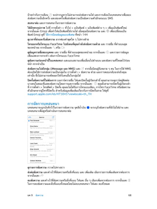 ป้ายกำ�กับการเตือน
จะปรากฏหากไม่สามารถส่งข้อความได้ แตะการเตือนในบทสนทนาเพื่อลอง
ส่งข้อความนั้นอีกครั้ง แตะสองครั้งเพื่อส่งข้อความเป็นข้อความตัวอักษรแบบ SMS
สนทนาต่อ แตะการสนทนาในรายการข้อความ
ใช้อักขระรูปภาพ ไปที่ การตั้งค่า > ทั่วไป > แป้นพิมพ์ > แป้นพิมพ์ต่าง ๆ > เพิ่มแป้นพิมพ์ใหม่
จากนั้นแตะ Emoji เพื่อทำ�ให้แป้นพิมพ์ใช้งานได้ เมื่อคุณป้อนข้อความ แตะ
เพื่อเปลี่ยนแป้น
พิมพ์ Emoji ดูที่ วิธีการป้อนข้อมูลแบบพิเศษ ที่หน้า 144
ดูเวลาที่ส่งและรับข้อความ ลากฟองคำ�พูดใด ๆ ไปทางซ้าย
โทรออกหรือโทรแบบ FaceTime ไปยังคนที่คุณกำ�ลังส่งข้อความด้วย แตะ รายชื่อ ที่ด้านบนสุด
ของหน้าจอ จากนั้นแตะ หรือ
ดูข้อมูลรายชื่อของบุคคล แตะ รายชื่อ ที่ด้านบนสุดของหน้าจอ จากนั้นแตะ
เพื่อแสดงการกระทำ� เช่นการโทรแบบ FaceTime

แตะรายการข้อมูล

ดูข้อความก่อนหน้านี้ในบทสนทนา แตะแถบสถานะเพื่อเลื่อนไปด้านบน แตะข้อความที่โหลดไว้ก่อน
หน้า หากจำ�เป็น
ส่งข้อความไปยังกลุม (iMessage และ MMS) แตะ
่
จากนันป้อนผูรบหลาย ๆ คน ในการใช้ MMS
้
้ ั
ต้องเปิดใช้การส่งข้อความเป็นกลุ่มใน การตั้งค่า > ข้อความ ด้วย และการตอบกลับจะส่งถึงคุณ
เท่านั้น ซึ่งไม่สามารถคัดลอกให้กับคนอื่นในกลุ่มได้
ปิดกั้นข้อความที่ไม่ต้องการ บนการ์ดรายชื่อ ให้แตะปิดกั้นผู้เรียกเข้านี้ คุณสามารถดูการ์ดผู้ติดต่อ
บางคนในขณะที่แสดงข้อความโดยการแตะรายชื่อ จากนั้นแตะ
คุณยังสามารถปิดกั้นผู้เรียกเข้า
ที่ การตังค่า > โทรศัพท์ > ปิดกัน คุณจะไม่ได้รบการโทรแบบเสียง, การโทร FaceTime หรือข้อความ
้
้
ั
ตัวอักษรจากผู้โทรที่ปิดกั้น สำ�หรับข้อมูลเพิ่มเติมเกี่ยวกับการปิดกั้นสาย ให้ดูที่
support.apple.com/kb/HT5845?viewlocale=th_TH

การจัดการบทสนทนา

บทสนทนาจะถูกบันทึกไว้ในรายการข้อความ จุดสีน�เงิน
้ำ
บทสนทนาเพื่อดูหรือดำ�เนินการสนทนาต่อ

จะระบุถึงข้อความที่ยังไม่ได้อ่าน แตะ

ดูรายการข้อความ กวาดไปทางขวา
ส่งต่อข้อความ แตะค้างไว้ที่ข้อความหรือสิ่งที่แนบ แตะ เพิ่มเติม เลือกรายการเพิ่มเติมหากต้องการ
จากนั้นแตะ
ลบข้อความ แตะค้างไว้ที่ข้อความหรือสิ่งที่แนบ ให้แตะ อื่น ๆ เลือกเพิ่มหากต้องการ จากนั้นแตะ
ในการลบข้อความและสิ่งที่แนบทั้งหมดโดยไม่ลบบทสนทนา ให้แตะ ลบทั้งหมด

	

บท 9    ข้อความ	

68

 