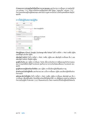 กำ�หนดเวลาการประชุมโดยไม่ปิดกั้นตารางเวลาของคุณ แตะกิจกรรม จากนั้นแตะ ความพร้อมใช้
งาน แล้วแตะ “ว่าง” หรือหากเป็นกิจกรรมที่คุณได้สร้างขึ้น ให้แตะ “แสดงเป็น” แล้วแตะ “ว่าง”
กิจกรรมจะยังคงอยู่ในปฏิทินของคุณ แต่จะไม่ปรากฏสถานะเป็นไม่ว่างให้กับบุคคลที่ส่งคำ�เชิญให้
คุณเห็น

การใช้ปฏิทินหลายปฏิทิน

เลือกว�าจะดูปฏิทินใด

เป�ดกิจกรรม Facebook
ใน การตั้งค�า >
Facebook

เปิดปฏิทินของ iCloud, Google, Exchange หรือ Yahoo! ไปที่ การตั้งค่า > Mail รายชื่อ ปฎิทิน
แตะที่บัญชี แล้วเปิด ปฎิทิน
เพิ่มบัญชี CalDAV ไปที่ การตั้งค่า > Mail, รายชื่อ, ปฏิทิน แตะ เพิ่มบัญชี จากนั้นแตะ อื่น ๆ แตะ
เพิ่มบัญชี CalDAV ที่อยู่ใต้ ปฏิทิน
ดูปฏิทินวันเกิด แตะ ปฏิทิน จากนั้นแตะ วันเกิด เพื่อรวมวันเกิดจากรายชื่อของคุณกับกิจกรรมของ
คุณ หากคุณได้ตั้งค่าบัญชี Facebook คุณก็จะสามารถรวมวันเกิดของเพื่อนบน Facebook ของ
คุณได้
ดูปฏิทินหลายปฏิทินพร้อมกันทีเดียว แตะ ปฏิทิน จากนั้นเลือกปฏิทินที่คุณต้องการดู
ย้ายกิจกรรมไปยังปฏิทินอื่น แตะกิจกรรม แตะ แก้ไข จากนั้นแตะ ปฏิทิน และเลือกปฏิทินที่จะย้าย
กิจกรรมไป
สมัครสมาชิกไปที่ปฏิทิน ไปที่ การตั้งค่า > Mail, รายชื่อ, ปฏิทิน จากนั้นแตะ เพิ่มบัญชี แตะ อื่น ๆ
จากนันแตะ เพิมปฏิทนสมัคร ป้อนเซิรฟเวอร์และชือไฟล์ของไฟล์ .ics เพือติดตาม คุณสามารถติดตาม
้
่
ิ
์
่
่
กิจกรรมในปฏิทิน iCalendar (.ics) ที่เผยแพร่บนเว็บ โดยการแตะลิงก์ที่ไปยังปฏิทินนั้นได้เช่นกัน

	

บท 10    ปฏิทิน	

71

 