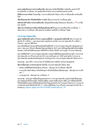 ลบความคิดเห็นจากการกระจายที่แบ่งปัน เลือกรูปภาพหรือวิดีโอที่มีความคิดเห็น แตะค้างไว้ที่
ความคิดเห็น จากนั้นแตะ ลบ คุณต้องเป็นเจ้าของการกระจายหรือเจ้าของความเห็น
ตั้งชื่อกระจายภาพใหม่ ในขณะที่ดู การกระจายที่แบ่งปัน ให้แตะ แก้ไข จากนั้นแตะชื่อ แล้วป้อนชื่อ
ใหม่
เพิ่มหรือลบสมาชิก หรือเปิดหรือปิด การแจ้ง เลือกกระจายภาพ จากนั้นแตะ ผู้คน
สมัครสมาชิกไปยังการกระจายที่แบ่งปัน เมื่อคุณได้รับคำ�เชิญ ให้แตะแถบ ที่แบ่งปัน (
แตะ ยอมรับ

) จากนั้น

เพิ่มรายการไปยังกระจายที่แบ่งปันที่คุณสมัครสมาชิกไว้ ดูการกระจายที่แบ่งปัน จากนั้นแตะ
เลือกรายการ จากนั้นแตะ เสร็จ คุณสามารถเพิ่มความเห็นได้ จากนั้นแตะ โพสต์

กระจายภาพของฉัน

ดูรูปภาพที่คุณได้ถายด้วย iPhone บนอุปกรณ์ชิ้นอื่น ๆ ของคุณอย่างอัตโนมัติ เปิด กระจายภาพ
่
ของฉัน ที่ การตั้งค่า > รูปภาพและกล้อง คุณยังสามารถเปิด กระจายภาพของฉัน ที่ การตั้งค่า >
iCloud > รูปภาพ ได้อีกด้วย

รูปภาพใหม่ที่คุณถ่ายจะถูกอัปโหลดโดยอัตโนมัติไปยัง การกระจายรูปภาพของฉัน เมื่อคุณออกจาก
แอปฯ กล้อง และ iPhone เชือมต่อกับอินเทอร์เน็ตผ่าน Wi-Fi รูปภาพทังหมดทีถกเพิมไปยังม้วนฟิลม
่
้
่ ู
่
์
ของคุณ รวมถึงสกรีนช็อตและรูปภาพที่บันทึกจากอีเมล เป็นต้น จะปรากฏใน กระจายภาพของฉัน
รูปภาพทีเพิมไปยัง การกระจายรูปภาพของฉัน บนอุปกรณ์ชนอืนของคุณจะยังปรากฏใน การกระจาย
่ ่
้ิ ่
รูปภาพของฉัน บน iPhone อุปกรณ์ iOS สามารถเก็บรูปภาพ 1000 รูปล่าสุดใน การกระจาย
รูปภาพของฉัน คอมพิวเตอร์ของคุณสามารถเก็บรูปภาพ การกระจายรูปภาพของฉัน ได้อย่างถาวร
หมายเหตุ:  รูปภาพใน การกระจายภาพ ไม่ได้นับรวมการจัดเก็บ iCloud ของคุณด้วย
จัดการเนื้อหาของ การกระจายภาพ ในอัลบั้ม กระจายภาพของฉัน ให้แตะ เลือก
••
••
••

บันทึกภาพที่ดีที่สุดไปยังอัลบั้มบน iPhone:  เลือกรูปภาพ จากนั้นแตะ เพิ่มไปที่

การแบ่งปัน พิมพ์ คัดลอก หรือบันทึกรูปภาพไปยังอัลบั้มม้วนฟิล์มของคุณ:  เลือกรูปภาพ จากนั้น
แตะ
การลบรูปภาพ:  เลือกรูปภาพ จากนั้นแตะ

หมายเหตุ:  แม้ว่ารูปภาพที่ลบนั้นจะถูกลบออกจาก กระจายภาพของฉัน บนอุปกรณ์ทุกชิ้นของคุณ
รูปภาพต้นฉบับนั้นยังคงอยู่ใน อัลบั้มม้วนฟิล์ม บนอุปกรณ์ที่ถ่ายรูปภาพขึ้น รูปภาพที่คุณได้บันทึก
ไปยังอัลบัมอืนบนอุปกรณ์หรืคอมพิวเตอร์กจะไม่ถกลบเช่นกัน ในการลบรูปภาพออกจาก การกระจาย
้ ่
็
ู
ภาพของฉัน คุณจำ�เป็นต้องใช้ iOS 5.1 หรือเวอร์ชนใหม่กว่าบน iPhone และบนอุปกรณ์ iOS อืน ๆ
่ั
่
ของคุณ ดู support.apple.com/kb/HT4486?viewlocale=th_TH

	

บท 11    รูปภาพ	

75

 