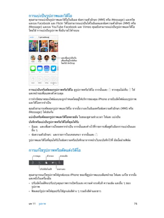 การแบ่งปันรูปภาพและวิดีโอ

คุณสามารถแบ่งปันรูปภาพและวิดีโอในอีเมล ข้อความตัวอักษร (MMS หรือ iMessage) และทวีต
และบน Facebook และ Flickr วิดีโอสามารถแบ่งปันได้ในอีเมลและข้อความตัวอักษร (MMS หรือ
iMessage) และบน YouTube Facebook และ Vimeo คุณยังสามารถแบ่งปันรูปภาพและวิดีโอ
โดยใช้ การแบ่งปันรูปภาพ ที่อธิบายไว้ด้านบน

แตะเพื่อแบ�งป�นกับ
เพื่อนที่อยู�ใกล�เคียง
โดยใช� AirDrop

การแบ่งปันหรือคัดลอกรูปภาพหรือวิดีโอ ดูรูปภาพหรือวิดีโอ จากนั้นแตะ
แตะหน้าจอเพื่อแสดงตัวควบคุม

หากคุณไม่เห็น

ให้

การจำ�กัดขนาดของไฟล์แนบจะถูกกำ�หนดโดยผูให้บริการของคุณ iPhone อาจบีบอัดไฟล์แนบรูปภาพ
้
และวิดีโอหากจำ�เป็น
คุณยังสามารถคัดลอกรูปภาพและวิดีโอ จากนั้นวางลงในอีเมลหรือข้อความตัวอักษร (MMS หรือ
iMessage) ได้เช่นกัน
แบ่งปันหรือคัดลอกรูปภาพและวิดีโอหลายอัน ในขณะดูตามช่วงเวลา ให้แตะ แบ่งปัน
บันทึกหรือแบ่งปันรูปภาพหรือวิดีโอที่คุณได้รับ
••
••

อีเมล:  แตะเพื่อดาวน์โหลดหากจำ�เป็น จากนั้นแตะค้างไว้ที่รายการเพื่อดูตัวเลือกการแบ่งปันและ
อื่น ๆ
ข้อความตัวอักษร:  แตะรายการในบทสนทนา จากนั้นแตะ

รูปภาพและวิดีโอที่คุณได้รับในข้อความหรือบันทึกมาจากหน้าเว็บจะบันทึกไว้ที่ อัลบั้มม้วนฟิล์ม

การแก้ไขรูปภาพหรือตัดแต่งวิดีโอ
การหมุน

ตัวกรอง

ปรับสีอัตโนมัติ

ครอบตัด

ลบตาแดง

คุณสามารถแก้ไขรูปภาพให้ถกต้องบน iPhone ขณะทีดรปภาพแบบเต็มหน้าจอ ให้แตะ แก้ไข จากนัน
ู
่ ู ู
้
แตะหนึ่งในเครื่องมือ
••
••

	

ปรับอัตโนมัติจะปรับปรุงคุณภาพการเปิดรับแสง ความต่างระดับสี ความเข้ม และอื่น ๆ ของ
รูปภาพ
ฟิลเตอร์รูปภาพให้คุณปรับใช้ลูกเล่นสีต่าง ๆ รวมถึงสีดำ�และขาว

บท 11    รูปภาพ	

76

 