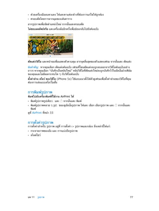 ••
••

ด้วยเครื่องมือลบตาแดง ให้แตะตาแต่ละข้างที่ต้องการแก้ไขให้ถูกต้อง
ครอบตัดโดยการลากมุมของเส้นตาราง

ลากรูปภาพเพื่อจัดตำ�แหน่งใหม่ จากนั้นแตะครอบตัด
ไม่ชอบผลลัพธ์หรือ แตะเครื่องมืออีกครั้งเพื่อย้อนกลับไปยังต้นฉบับ

ตัดแต่งวิดีโอ แตะหน้าจอเพื่อแสดงตัวควบคุม ลากจุดสิ้นสุดของตัวแสดงเฟรม จากนั้นแตะ ตัดแต่ง
ข้อสำ�คัญ:  หากคุณเลือก ตัดแต่งต้นฉบับ เฟรมที่โดนตัดแต่งจะถูกลบออกจากวิดีโอต้นฉบับอย่าง
ถาวร หากคุณเลือก “บันทึกเป็นคลิปใหม่” คลิปวิดีโอที่ตัดแต่งใหม่จะถูกบันทึกไว้ในอัลบั้มม้วนฟิล์ม
ของคุณและไม่มีผลกระทบใด ๆ กับวิดีโอต้นฉบับ
ตั้งค่าส่วน สโลว์ ของวิดีโอ (iPhone 5s) ใช้แถบแนวตั้งใต้ตัวดูเฟรมเพื่อตั้งค่าส่วนของวิดีโอที่คุณ
ต้องการเล่นแบบสโลว์โมชั่น

การพิมพ์รูปภาพ

พิมพ์ไปยังเครื่องพิมพ์ที่ใช้งาน AirPrint ได้
••

พิมพ์รูปภาพรูปเดียว:  แตะ

จากนั้นแตะ พิมพ์

พิมพ์รูปภาพหลาย ๆ รูป:  ขณะดูอัลบั้มรูปภาพ ให้แตะ เลือก เลือกรูปภาพ แตะ
พิมพ์
ดูที่ AirPrint ที่หน้า 33
••

จากนั้นแตะ

การตั้งค่ารูปภาพ

การตั้งค่าสำ�หรับ รูปภาพ อยู่ที่ การตั้งค่า > รูปภาพและกล้อง สิ่งเหล่านี้ได้แก่:
••
••

	

กระจายภาพของฉัน และ การแบ่งปันรูปภาพ
สไลด์โชว์

บท 11    รูปภาพ	

77

 