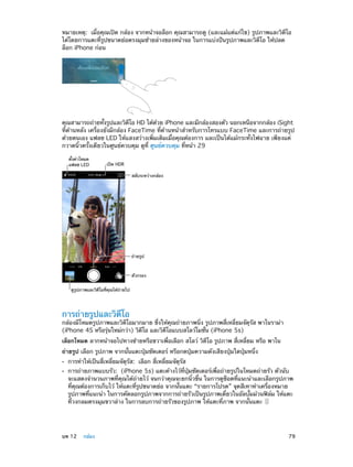 หมายเหตุ:  เมื่อคุณเปิด กล้อง จากหน้าจอล็อก คุณสามารถดู (และแม้แต่แก้ไข) รูปภาพและวิดีโอ
ได้โดยการแตะที่รูปขนาดย่อตรงมุมซ้ายล่างของหน้าจอ ในการแบ่งปันรูปภาพและวิดีโอ ให้ปลด
ล็อก iPhone ก่อน

คุณสามารถถ่ายทังรูปและวิดโอ HD ได้ดวย iPhone และมีกล้องสองตัว นอกเหนือจากกล้อง iSight
้
ี
้
ที่ด้านหลัง เครื่องยังมีกล้อง FaceTime ที่ด้านหน้าสำ�หรับการโทรแบบ FaceTime และการถ่ายรูป
ด้วยตนเอง แฟลช LED ให้แสงสว่างเพิ่มเติมเมื่อคุณต้องการ และเป็นได้แม้กระทั่งไฟฉาย เพียงแค่
กวาดนิ้วครั้งเดียวในศูนย์ควบคุม ดูที่ ศูนย์ควบคุม ที่หน้า 29
ตั้งค�าโหมด
แฟลช LED

เป�ด HDR
สลับระหว�างกล�อง

ถ�ายรูป

ตัวกรอง
ดูรูปภาพและวิดีโอที่คุณได�ถ�ายไป

การถ่ายรูปและวิดีโอ

กล้องมีโหมดรูปภาพและวิดีโอมากมาย ซึ่งให้คุณถ่ายภาพนิ่ง รูปภาพสี่เหลี่ยมจัตุรัส พาโนราม่า
(iPhone 4S หรือรุ่นใหม่กว่า) วิดีโอ และวิดีโอแบบสโลว์โมชั่น (iPhone 5s)
เลือกโหมด ลากหน้าจอไปทางซ้ายหรือขวาเพื่อเลือก สโลว์ วิดีโอ รูปภาพ สี่เหลี่ยม หรือ พาโน
ถ่ายรูป เลือก รูปภาพ จากนั้นแตะปุ่มชัตเตอร์ หรือกดปุ่มความดังเสียงปุ่มใดปุ่มหนึ่ง
••
••

	

การทำ�ให้เป็นสี่เหลี่ยมจัตุรัส:  เลือก สี่เหลี่ยมจัตุรัส

การถ่ายภาพแบบรัว:  (iPhone 5s) แตะค้างไว้ที่ปุ่มชัตเตอร์เพื่อถ่ายรูปในโหมดถ่ายรัว ตัวนับ
จะแสดงจำ�นวนภาพที่คุณได้ถ่ายไว้ จนกว่าคุณจะยกนิ้วขึ้น ในการดูช็อตที่แนะนำ�และเลือกรูปภาพ
ที่คุณต้องการเก็บไว้ ให้แตะที่รูปขนาดย่อ จากนั้นแตะ “รายการโปรด” จุดสีเทาทำ�เครื่องหมาย
รูปภาพที่แนะนำ� ในการคัดลอกรูปภาพจากการถ่ายรัวเป็นรูปภาพเดี่ยวในอัลบั้มม้วนฟิล์ม ให้แตะ
ที่วงกลมตรงมุมขวาล่าง ในการลบการถ่ายรัวของรูปภาพ ให้แตะที่ภาพ จากนั้นแตะ

บท 12    กล้อง	

79

 