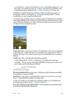 ••

การปรับใช้ตัวกรอง:  (iPhone 4S หรือรุ่นใหม่กว่า) แตะ
เพื่อปรับใช้ลูกเล่นสีแบบต่าง ๆ เช่น
สีด�และสีขาว ในการปิดตัวกรอง ให้แตะ
ำ
จากนั้นแตะ ไม่มี คุณยังสามารถปรับใช้ตัวกรองใน
ภายหลังเมื่อคุณแก้ไขรูปภาพได้อีกด้วย ดูที่ การแก้ไขรูปภาพหรือตัดแต่งวิดีโอ ที่หน้า 76

รูปสี่เหลี่ยมจะปรากฏขึ้นมาชั่วครู่ตรงตำ�แหน่งที่ตั้งค่าการเปิดรับแสง เมื่อคุณถ่ายรูปบุคคล การ
ตรวจจับใบหน้า (iPhone 4S หรือรุ่นใหม่กว่า) จะปรับสมดุลการเปิดรับแสงได้ถึง 10 ใบหน้า
กรอบสี่เหลี่ยมจะปรากฏสำ�หรับแต่ละใบหน้าที่ถูกตรวจจับ
การเปิดรับแสงเป็นแบบอัตโนมัติ แต่คุณสามารถตั้งค่าการเปิดรับแสงได้ด้วยตัวเองในภาพต่อไปได้
โดยแตะทีวตถุหรือพืนทีบนหน้าจอ การแตะหน้าจอจะตังค่าโฟกัสและการเปิดรับแสงด้วยกล้อง iSight
่ ั
้ ่
้
การตรวจจับใบหน้าจะปิดชั่วคราว ในการล็อกการเปิดรับแสงและโฟกัสจนกว่าคุณจะแตะหน้าจออีก
ครั้ง ให้แตะค้างไว้จนกว่ารูปสี่เหลี่ยมจะกะพริบ

ถ่ายรูปภาพพาโนราม่า (กล้อง iSight ใน iPhone 4S หรือรุนใหม่กว่า) เลือก พาโน แตะปุมชัตเตอร์
่
่
จากนั้นแพนอย่างช้า ๆ ในทิศทางของลูกศร ในการแพนในทิศทางอื่น ให้แตะลูกศรก่อน สำ�หรับการ
แพนในแนวตั้ง ให้หมุน iPhone เป็นแนวนอนก่อน คุณสามารถย้อนกลับทิศทางของการแพนในแนว
ตั้งได้ด้วย
ถ่ายวิดีโอ เลือก วิดีโอ จากนั้นแตะปุ่มชัตเตอร์เพื่อเริ่มและหยุดบันทึก
••
••

การจับภาพนิ่งขณะบันทึก:  (iPhone 5 หรือรุ่นใหม่กว่า) แตะปุ่มชัตเตอร์ตรงมุมซ้ายล่าง

การทำ�ให้ช้า:  (iPhone 5s) เลือก สโลว์ เพื่อถ่ายวิดีโอที่อัตราเฟรมสูง คุณสามารถตั้งค่าส่วนที่
ต้องการให้เล่นแบบสโลว์โมชั่นเมื่อคุณแก้ไขวิดีโอได้
เลื่อนเพื่อปรับส�วนสโลว�โมชั่นของวิดีโอ

ตั้งค่าส่วนสโลว์โมชั่นของวิดีโอ แตะรูปขนาดย่อ จากนั้นใช้แถบแนวตั้งด้านใต้ตัวแสดงเฟรมเพื่อตั้ง
ค่าส่วนที่คุณต้องการเล่นแบบสโลว์โมชั่น
ซูมเข้าหรือออก (กล้อง iSight) ขยายหรือจีบนิ้วที่รูปภาพบนหน้าจอ สำ�หรับ iPhone 4S หรือรุ่น
ใหม่กว่า การซูมจะมีให้ใช้ในโหมดวิดีโอและสำ�หรับรูปภาพนิ่ง
หากเปิด บริการหาที่ตั้ง รูปภาพและวิดีโอจะถูกระบุข้อมูลตำ�แหน่งซึ่งสามารถนำ�ไปใช้ได้ในแอปฯ
และเว็บไซต์สำ�หรับแบ่งปันรูปภาพ ดูที่ ความเป็นส่วนตัว ที่หน้า 35
ต้องการจับภาพสิ่งที่แสดงบนหน้าจอของคุณหรือไม่ กดและปล่อยปุ่มพัก/ปลุกและปุ่มโฮมพร้อมกัน
สกรีนช็อตจะถูกเพิ่มไปยังอัลบั้มม้วนฟิล์มของคุณ

	

บท 12    กล้อง	

80

 
