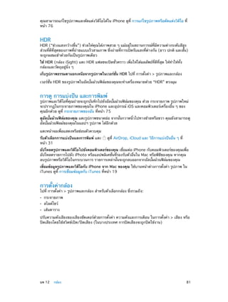 คุณสามารถแก้ไขรูปภาพและตัดแต่งวิดีโอได้ใน iPhone ดูที่ การแก้ไขรูปภาพหรือตัดแต่งวิดีโอ ที่
หน้า 76

HDR

HDR (“ช่วงแสงกว้างขึ้น”) ช่วยให้คุณได้ภาพสวย ๆ แม้อยู่ในสถานการณ์ที่มีความต่างระดับสีสูง
ส่วนที่ดีที่สุดของภาพที่ถ่ายแบบเร็วสามภาพ ซึ่งถ่ายที่การเปิดรับแสงที่ต่างกัน (ยาว ปกติ และสั้น)
จะถูกผสมเข้าด้วยกันเป็นรูปภาพเดียว
ใช้ HDR (กล้อง iSight) แตะ HDR แฟลชจะปิดชั่วคราว เพื่อให้ได้ผลลัพธ์ที่ดีที่สุด ให้ทำ�ให้ทั้ง
กล้องและวัตถุอยู่นิ่ง ๆ
เก็บรูปภาพธรรมดานอกเหนือจากรูปภาพในเวอร์ชั่น HDR ไปที่ การตั้งค่า > รูปภาพและกล้อง
เวอร์ชั่น HDR ของรูปภาพในอัลบั้มม้วนฟิล์มของคุณจะทำ�เครื่องหมายด้วย “HDR” ตรงมุม

การดู การแบ่งปัน และการพิมพ์

รูปภาพและวิดีโอที่คุณถ่ายจะถูกบันทึกไปยังอัลบั้มม้วนฟิล์มของคุณ ด้วย กระจายภาพ รูปภาพใหม่
จะปรากฏในกระจายภาพของคุณใน iPhone และอุปกรณ์ iOS และคอมพิวเตอร์เครื่องอื่น ๆ ของ
คุณอีกด้วย ดูที่ กระจายภาพของฉัน ที่หน้า 75
ดูอัลบั้มม้วนฟิล์มของคุณ แตะรูปภาพขนาดย่อ จากนั้นกวาดนิ้วไปทางซ้ายหรือขวา คุณยังสามารถดู
อัลบั้มม้วนฟิลม์ของคุณในแอปฯ รูปภาพ ได้อีกด้วย
แตะหน้าจอเพื่อแสดงหรือซ่อนตัวควบคุม
รับตัวเลือกการแบ่งปันและการพิมพ์ แตะ
หน้า 31

ดูที่ AirDrop, iCloud และ วิธีการแบ่งปันอื่น ๆ ที่

อัปโหลดรูปภาพและวิดีโอไปยังคอมพิวเตอร์ของคุณ เชื่อมต่อ iPhone กับคอมพิวเตอร์ของคุณเพื่อ
อัปโหลดรายการไปยัง iPhoto หรือแอปพลิเคชั่นที่รองรับตัวอื่นใน Mac หรือพีซีของคุณ หากคุณ
ลบรูปภาพหรือวิดีโอในกระบวนการ รายการเหล่านั้นจะถูกลบออกจากอัลบั้มม้วนฟิล์มของคุณ
เชื่อมข้อมูลรูปภาพและวิดีโอกับ iPhone จาก Mac ของคุณ ใช้บานหน้าต่างการตั้งค่า รูปภาพ ใน
iTunes ดูที่ การเชื่อมข้อมูลกับ iTunes ที่หน้า 19

การตั้งค่ากล้อง

ไปที่ การตั้งค่า > รูปภาพและกล้อง สำ�หรับตัวเลือกกล้อง ซึ่งรวมถึง:
••
••
••

กระจายภาพ
สไลด์โชว์

เส้นตาราง

ปรับความดังเสียงของเสียงชัตเตอร์ด้วยการตั้งค่า ความดังและการเตือน ในการตั้งค่า > เสียง หรือ
ปิดเสียงโดยใช้สวิตช์เปิด/ปิดเสียง (ในบางประเทศ การปิดเสียงจะถูกปิดใช้งาน)

	

บท 12    กล้อง	

81

 