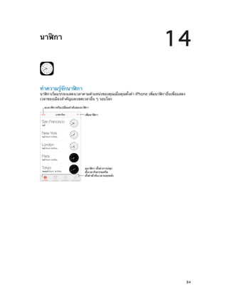 14

นาฬิกา

ทำ�ความรู้จักนาฬิกา

นาฬิกาเริ่มแรกจะแสดงเวลาตามตำ�แหน่งของคุณเมื่อคุณตั้งค่า iPhone เพิ่มนาฬิกาอื่นเพื่อแสดง
เวลาของเมืองสำ�คัญและเขตเวลาอื่น ๆ รอบโลก
ลบนาฬ�กาหรือเปลี่ยนลำดับของนาฬ�กา
เพิ่มนาฬ�กา

ดูนาฬ�กา ตั้งค�าการปลุก
ตั้งเวลากิจกรรมหรือ
ตั้งค�าตัวจับเวลาถอยหลัง

		

84

 