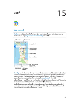 15

แผนที่

ค้นหาสถานที่
คำ�เตือน:  สำ�หรับข้อมูลที่ส�คัญเกี่ยวกับการนำ�ทางอย่างปลอดภัยและการหลีกเลี่ยงสิ่งรบกวน
ำ
สมาธิขณะขับรถ ให้ดู ข้อมูลด้านความปลอดภัยที่ส�คัญ ที่หน้า 145
ำ
ขอวิธีเดินทาง

ป�อนการค�นหา

ขอข�อมูลเพิ่มเติม

แตะหมุดเพื่อแสดง
แบนเนอร�ป�อปอัพ
ตำแหน�งป�จจุบัน
ทิศทางการขับด�วน

แสดงตำแหน�ง Flyover
ป�จจุบันของคุณ (3D ในมุมมอง
มาตรฐาน)

พิมพ� แสดงการจราจร
รายงานป�ญหา
หรือเลือกมุมมอง

ข้อสำ�คัญ:  แผนที่ วิธีเดินทาง Flyover และแอปพลิเคชั่นตามตำ�แหน่งนั้นขึ้นอยู่กับการบริการข้อมูล
บริการด้านข้อมูลเหล่านี้อาจเปลี่ยนแปลงได้ และอาจไม่มีให้บริการครบทุกพื้นที่ ซึ่งส่งผลให้แผนที่
เส้นทาง Flyover หรือข้อมูลเกี่ยวกับตำ�แหน่งอาจไม่พร้อมให้บริการ ไม่ถูกต้อง หรือไม่สมบูรณ์
คุณสมบัติแผนที่บางอย่างต้องใช้ บริการหาที่ตั้ง ดูที่ ความเป็นส่วนตัว ที่หน้า 35
เคลื่อนที่ไปรอบ ๆ แผนที่ โดยการลากหน้าจอ ในการหันหน้าไปในทิศทางที่แตกต่างกัน ให้หมุนด้วย
สองนิ้ว ในการย้อนกลับไปทางทิศเหนือ ให้แตะเข็มทิศ
ในด้านขวาบน

ซูมเข้าหรือออก แตะสองครั้งด้วยหนึ่งนิ้วเพื่อซูมเข้าและแตะด้วยสองนิ้วเพื่อซูมออก หรือแค่จีบนิ้ว
และกางออก มาตราส่วนจะปรากฏในด้านขวาบนในขณะที่ก�ลังซูม ในการเปลี่ยนวิธีที่ระยะทางที่
ำ
แสดง (ไมล์หรือกิโลเมตร) ให้ไปที่ การตั้งค่า > แผนที่

		

86

 