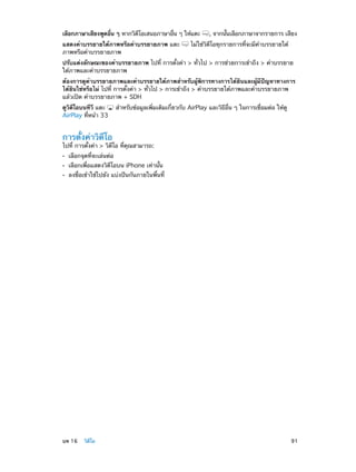 เลือกภาษาเสียงพูดอืน ๆ หากวิดโอเสนอภาษาอืน ๆ ให้แตะ
่
ี
่
แสดงคำ�บรรยายใต้ภาพหรือคำ�บรรยายภาพ แตะ
ภาพหรือคำ�บรรยายภาพ

, จากนันเลือกภาษาจากรายการ เสียง
้

ไม่ใช่วิดีโอทุกรายการที่จะมีคำ�บรรยายใต้

ปรับแต่งลักษณะของคำ�บรรยายภาพ ไปที่ การตั้งค่า > ทั่วไป > การช่วยการเข้าถึง > คำ�บรรยาย
ใต้ภาพและคำ�บรรยายภาพ
ต้องการดูคำ�บรรยายภาพและคำ�บรรยายใต้ภาพสำ�หรับผู้พิการทางการได้ยินและผู้มีปัญหาทางการ
ได้ยินใช่หรือไม่ ไปที่ การตั้งค่า > ทั่วไป > การเข้าถึง > คำ�บรรยายใต้ภาพและคำ�บรรยายภาพ
แล้วเปิด คำ�บรรยายภาพ + SDH
ดูวิดีโอบนทีวี แตะ
AirPlay ที่หน้า 33

สำ�หรับข้อมูลเพิ่มเติมเกี่ยวกับ AirPlay และวิธีอื่น ๆ ในการเชื่อมต่อ ให้ดู

การตั้งค่าวิดีโอ

ไปที่ การตั้งค่า > วิดีโอ ที่คุณสามารถ:
••
••
••

	

เลือกจุดที่จะเล่นต่อ

เลือกเพื่อแสดงวิดีโอบน iPhone เท่านั้น

ลงชื่อเข้าใช้ไปยัง แบ่งปันกันภายในพื้นที่

บท 16    วิดีโอ	

91

 