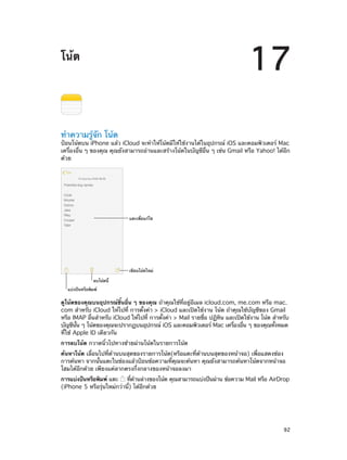 17

โน้ต

ทำ�ความรู้จัก โน้ต

ป้อนโน้ตบน iPhone แล้ว iCloud จะทำ�ให้โน้ตมีให้ใช้งานได้ในอุปกรณ์ iOS และคอมพิวเตอร์ Mac
เครื่องอื่น ๆ ของคุณ คุณยังสามารถอ่านและสร้างโน้ตในบัญชีอื่น ๆ เช่น Gmail หรือ Yahoo! ได้อีก
ด้วย

แตะเพื่อแก�ไข

เขียนโน�ตใหม�
ลบโน�ตนี้
แบ�งป�นหรือพิมพ�

ดูโน้ตของคุณบนอุปกรณ์ชิ้นอื่น ๆ ของคุณ ถ้าคุณใช้ที่อยู่อีเมล icloud.com, me.com หรือ mac.
com สำ�หรับ iCloud ให้ไปที่ การตั้งค่า > iCloud และเปิดใช้งาน โน้ต ถ้าคุณใช้บัญชีของ Gmail
หรือ IMAP อืนสำ�หรับ iCloud ให้ไปที่ การตังค่า > Mail รายชือ ปฏิทน และเปิดใช้งาน โน้ต สำ�หรับ
่
้
่
ิ
บัญชีนน ๆ โน้ตของคุณจะปรากฏบนอุปกรณ์ iOS และคอมพิวเตอร์ Mac เครืองอืน ๆ ของคุณทังหมด
้ั
่
่
้
ที่ใช้ Apple ID เดียวกัน
การลบโน้ต กวาดนิ้วไปทางซ้ายผ่านโน้ตในรายการโน้ต
ค้นหาโน้ต เลื่อนไปที่ด้านบนสุดของรายการโน้ต(หรือแตะที่ด้านบนสุดของหน้าจอ) เพื่อแสดงช่อง
การค้นหา จากนั้นแตะในช่องแล้วป้อนข้อความที่คุณจะค้นหา คุณยังสามารถค้นหาโน้ตจากหน้าจอ
โฮมได้อีกด้วย เพียงแค่ลากตรงกึ่งกลางของหน้าจอลงมา
การแบ่งปันหรือพิมพ์ แตะ
ทีดานล่างของโน้ต คุณสามารถแบ่งปันผ่าน ข้อความ Mail หรือ AirDrop
่ ้
(iPhone 5 หรือรุ่นใหม่กว่านี้) ได้อีกด้วย

		

92

 