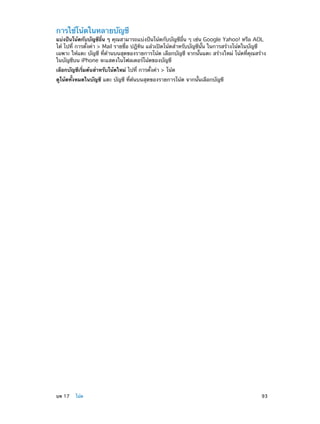 การใช้โน้ตในหลายบัญชี

แบ่งปันโน้ตกับบัญชีอื่น ๆ คุณสามารถแบ่งปันโน้ตกับบัญชีอื่น ๆ เช่น Google Yahoo! หรือ AOL
ได้ ไปที่ การตั้งค่า > Mail รายชื่อ ปฎิทิน แล้วเปิดโน้ตสำ�หรับบัญชีนั้น ในการสร้างโน้ตในบัญชี
เฉพาะ ให้แตะ บัญชี ที่ด้านบนสุดของรายการโน้ต เลือกบัญชี จากนั้นแตะ สร้างใหม่ โน้ตที่คุณสร้าง
ในบัญชีบน iPhone จะแสดงในโฟลเดอร์โน้ตของบัญชี
เลือกบัญชีเริ่มต้นสำ�หรับโน้ตใหม่ ไปที่ การตั้งค่า > โน้ต
ดูโน้ตทั้งหมดในบัญชี แตะ บัญชี ที่ด้นบนสุดของรายการโน้ต จากนั้นเลือกบัญชี

	

บท 17    โน้ต	

93

 