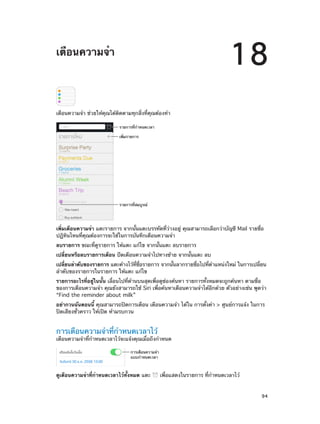 18

เตือนความจำ�

เตือนความจำ� ช่วยให้คุณได้ติดตามทุกสิ่งที่คุณต้องทำ�
รายการที่กำหนดเวลา
เพิ่มรายการ

รายการที่สมบูรณ�

เพิ่มเตือนความจำ� แตะรายการ จากนั้นแตะบรรทัดที่ว่างอยู่ คุณสามารถเลือกว่าบัญชี Mail รายชื่อ
ปฏิทินไหนที่คุณต้องการจะใช้ในการบันทึกเตือนความจำ�
ลบรายการ ขณะที่ดูรายการ ให้แตะ แก้ไข จากนั้นแตะ ลบรายการ
เปลี่ยนหรือลบรายการเตือน ปัดเตือนความจำ�ไปทางซ้าย จากนั้นแตะ ลบ
เปลียนลำ�ดับของรายการ แตะค้างไว้ทชอรายการ จากนันลากรายชือไปทีต�แหน่งใหม่ ในการเปลียน
่
่ี ่ื
้
่
่ ำ
่
ลำ�ดับของรายการในรายการ ให้แตะ แก้ไข
รายการอะไรที่อยู่ในนั้น เลื่อนไปที่ด้านบนสุดเพื่อดูช่องค้นหา รายการทั้งหมดจะถูกค้นหา ตามชื่อ
ของการเตือนความจำ� คุณยังสามารถใช้ Siri เพื่อค้นหาเตือนความจำ�ได้อีกด้วย ตัวอย่างเช่น พูดว่า
“Find the reminder about milk”
อย่ากวนฉันตอนนี้ คุณสามารถปิดการเตือน เตือนความจำ� ได้ใน การตั้งค่า > ศูนย์การแจ้ง ในการ
ปิดเสียงชั่วคราว ให้เปิด ห้ามรบกวน

การเตือนความจำ�ที่กำ�หนดเวลาไว้

เตือนความจำ�ที่กำ�หนดเวลาไว้จะแจ้งคุณเมื่อถึงกำ�หนด
การเตือนความจำ
แบบกำหนดเวลา

ดูเตือนความจำ�ที่กำ�หนดเวลาไว้ทั้งหมด แตะ
		

เพื่อแสดงในรายการ ที่กำ�หนดเวลาไว้
94

 