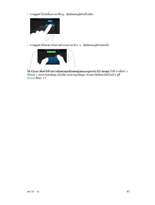 ••

การดูมูลค่าในวันที่และเวลาที่ระบุ:  สัมผัสแผนภูมิด้วยนิ้วเดียว

••

การดูมูลค่าที่แตกต่างกันผ่านช่วงระยะเวลาต่าง ๆ:  สัมผัสแผนภูมิด้วยสองนิ้ว

ใช้ iCloud เพื่อทำ�ให้รายการหุ้นของคุณอัปเดตอยู่เสมอบนอุปกรณ์ iOS ของคุณ ไปที่ การตั้งค่า >
iCloud > เอกสารและข้อมูล แล้วเปิด เอกสารและข้อมูล (ตามค่าเริ่มต้นจะเปิดไว้แล้ว) ดูที่
iCloud ที่หน้า 17

	

บท 19    หุ้น	

97

 