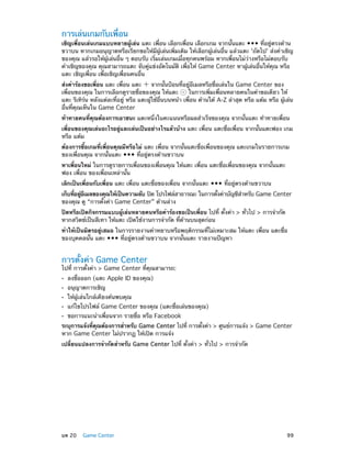 การเล่นเกมกับเพื่อน

เชิญเพื่อนเล่นเกมแบบหลายผู้เล่น แตะ เพื่อน เลือกเพื่อน เลือกเกม จากนั้นแตะ ••• ที่อยู่ตรงด้าน
ขวาบน หากเกมอนุญาตหรือเรียกขอให้มีผู้เล่นเพิ่มเติม ให้เลือกผู้เล่นอื่น แล้วแตะ 'ถัดไป' ส่งคำ�เชิญ
ของคุณ แล้วรอให้ผู้เล่นอื่น ๆ ตอบรับ เริ่มเล่นเกมเมื่อทุกคนพร้อม หากเพื่อนไม่ว่างหรือไม่ตอบรับ
คำ�เชิญของคุณ คุณสามารถแตะ จับคู่แข่งอัตโนมัติ เพื่อให้ Game Center หาผู้เล่นอื่นให้คุณ หรือ
แตะ เชิญเพื่อน เพื่อเชิญเพื่อนคนอื่น
ส่งคำ�ร้องขอเพื่อน แตะ เพื่อน แตะ
จากนั้นป้อนที่อยู่อีเมลหรือชื่อเล่นใน Game Center ของ
เพื่อนของคุณ ในการเลือกดูรายชื่อของคุณ ให้แตะ
ในการเพิ่มเพื่อนหลายคนในคำ�ขอเดียว ให้
แตะ รีเทิร์น หลังแต่ละที่อยู่ หรือ แตะผู้ใช้อื่นบนหน้า เพื่อน ด้านใต้ A-Z ล่าสุด หรือ แต้ม หรือ ผู้เล่น
อื่นที่คุณเห็นใน Game Center
ท้าทายคนที่คุณต้องการเอาชนะ แตะหนึ่งในคะแนนหรือผลสำ�เร็จของคุณ จากนั้นแตะ ท้าทายเพื่อน
เพื่อนของคุณเล่นอะไรอยู่และเล่นเป็นอย่างไรแล้วบ้าง แตะ เพื่อน แตะชื่อเพื่อน จากนั้นแตะฟอง เกม
หรือ แต้ม
ต้องการซื้อเกมที่เพื่อนคุณมีหรือไม่ แตะ เพื่อน จากนั้นแตะชื่อเพื่อนของคุณ แตะเกมในรายการเกม
ของเพื่อนคุณ จากนั้นแตะ ••• ที่อยู่ตรงด้านขวาบน
หาเพื่อนใหม่ ในการดูรายการเพื่อนของเพื่อนคุณ ให้แตะ เพื่อน แตะชื่อเพื่อนของคุณ จากนั้นแตะ
ฟอง เพื่อน ของเพื่อนเหล่านั้น
เลิกเป็นเพื่อนกับเพื่อน แตะ เพื่อน แตะชื่อของเพื่อน จากนั้นแตะ ••• ที่อยู่ตรงด้านขวาบน
้
ำ
เก็บทีอยูอเมลของคุณให้เป็นความลับ ปิด โปรไฟล์สาธารณะ ในการตังค่าบัญชีส�หรับ Game Center
่ ่ ี
ของคุณ ดู “การตั้งค่า Game Center” ด้านล่าง
ปิดหรือเปิดกิจกรรมแบบผู้เล่นหลายคนหรือคำ�ร้องขอเป็นเพื่อน ไปที่ ตั้งค่า > ทั่วไป > การจำ�กัด
หากสวิตซ์เป็นสีเทา ให้แตะ เปิดใช้งานการจำ�กัด ที่ด้านบนสุดก่อน
ทำ�ให้เป็นมิตรอยู่เสมอ ในการรายงานคำ�หยาบหรือพฤติกรรมที่ไม่เหมาะสม ให้แตะ เพื่อน แตะชื่อ
ของบุคคลนั้น แตะ ••• ที่อยู่ตรงด้านขวาบน จากนั้นแตะ รายงานปัญหา

การตั้งค่า Game Center

ไปที่ การตั้งค่า > Game Center ที่คุณสามารถ:
••
••
••
••
••

ลงชื่อออก (แตะ Apple ID ของคุณ)
อนุญาตการเชิญ

ให้ผู้เล่นใกล้เคียงค้นพบคุณ

แก้ไขโปรไฟล์ Game Center ของคุณ (แตะชื่อเล่นของคุณ)
ขอการแนะนำ�เพื่อนจาก รายชื่อ หรือ Facebook

ระบุการแจ้งทีคณต้องการสำ�หรับ Game Center ไปที่ การตังค่า > ศูนย์การแจ้ง > Game Center
่ ุ
้
หาก Game Center ไม่ปรากฏ ให้เปิด การแจ้ง
เปลี่ยนแปลงการจำ�กัดสำ�หรับ Game Center ไปที่ ตั้งค่า > ทั่วไป > การจำ�กัด

	

บท 20    Game Center	

99

 