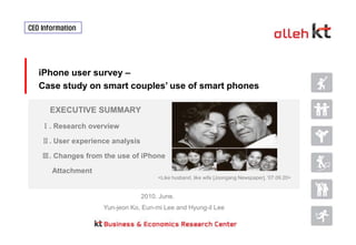 CEO Information  iPhone user survey – Case study on smart couples’ use of smart phones  EXECUTIVE SUMMARY Ⅰ. Research overview Ⅱ. User experience analysis Ⅲ. Changes from the use of iPhone      Attachment <Like husband, like wife [Joongang Newspaper], '07.09.20> 2010. June. Yun-jeonKo, Eun-mi Lee and Hyung-ilLee 