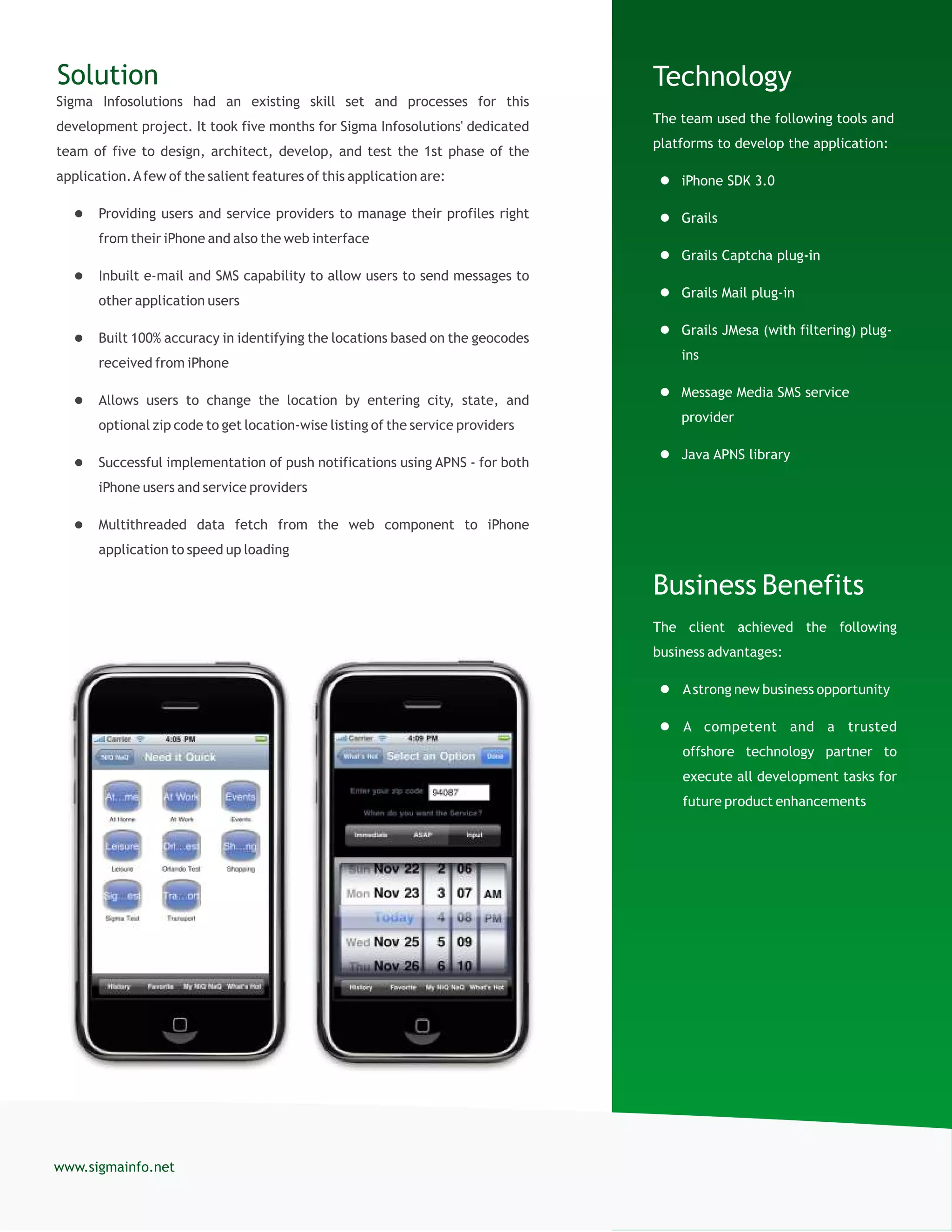 Technology
The team used the following tools and
platforms to develop the application:
 iPhone SDK 3.0
 Grails
 Grails Captcha plug-in
 Grails Mail plug-in
 Grails JMesa (with filtering) plug-
ins
 Message Media SMS service
provider
 Java APNS library
Business Benefits
The client achieved the following
business advantages:
 Astrong new business opportunity
 A competent and a trusted
offshore technology partner to
execute all development tasks for
future product enhancements
Solution
Sigma Infosolutions had an existing skill set and processes for this
development project. It took five months for Sigma Infosolutions' dedicated
team of five to design, architect, develop, and test the 1st phase of the
application.Afew of the salient features of this application are:
 Providing users and service providers to manage their profiles right
from their iPhone and also the web interface
 Inbuilt e-mail and SMS capability to allow users to send messages to
other application users
 Built 100% accuracy in identifying the locations based on the geocodes
received from iPhone
 Allows users to change the location by entering city, state, and
optional zip code to get location-wise listing of the service providers
 Successful implementation of push notifications using APNS - for both
iPhone users and service providers
 Multithreaded data fetch from the web component to iPhone
application to speed up loading
www.sigmainfo.net
 