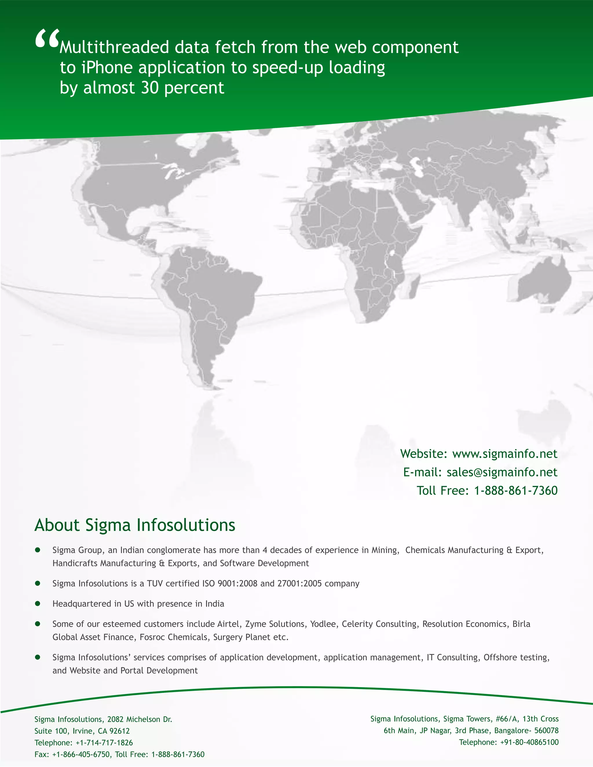 About Sigma Infosolutions
“
 Sigma Group, an Indian conglomerate has more than 4 decades of experience in Mining, Chemicals Manufacturing & Export,
Handicrafts Manufacturing & Exports, and Software Development
 Sigma Infosolutions is a TUV certified ISO 9001:2008 and 27001:2005 company
 Headquartered in US with presence in India
 Some of our esteemed customers include Airtel, Zyme Solutions, Yodlee, Celerity Consulting, Resolution Economics, Birla
Global Asset Finance, Fosroc Chemicals, Surgery Planet etc.
 Sigma Infosolutions’ services comprises of application development, application management, IT Consulting, Offshore testing,
and Website and Portal Development
Multithreaded data fetch from the web component
to iPhone application to speed-up loading
by almost 30 percent
Sigma Infosolutions, Sigma Towers, #66/A, 13th Cross
6th Main, JP Nagar, 3rd Phase, Bangalore- 560078
Telephone: +91-80-40865100
Sigma Infosolutions, 2082 Michelson Dr.
Suite 100, Irvine, CA 92612
Telephone: +1-714-717-1826
Fax: +1-866-405-6750, Toll Free: 1-888-861-7360
Website: www.sigmainfo.net
E-mail: sales@sigmainfo.net
Toll Free: 1-888-861-7360
 