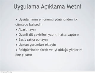 Uygulama Açıklama Metni

                        • Uygulamanın en önemli yönününden ilk
                        cümlede bahsedin
                        • Abartmayın
                        • Özenli dil çevirileri yapın, hatta yaptırın
                        • Basit satıcı olmayın
                        • Uzman yorumları ekleyin
                        • Rakiplerinden farklı ve iyi olduğu yönlerini
                        öne çıkarın



24, February,Thursday
 