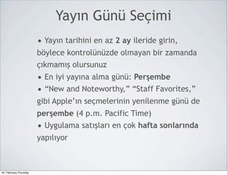 Yayın Günü Seçimi
                        • Yayın tarihini en az 2 ay ileride girin,
                        böylece kontrolünüzde olmayan bir zamanda
                        çıkmamış olursunuz
                        • En iyi yayına alma günü: Perşembe
                        • “New and Noteworthy,” “Staff Favorites,”
                        gibi Apple’ın seçmelerinin yenilenme günü de
                        perşembe (4 p.m. Pacific Time)
                        • Uygulama satışları en çok hafta sonlarında
                        yapılıyor



24, February,Thursday
 