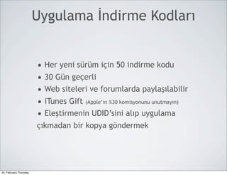 Uygulama İndirme Kodları


                        • Her yeni sürüm için 50 indirme kodu
                        • 30 Gün geçerli
                        • Web siteleri ve forumlarda paylaşılabilir
                        • iTunes Gift (Apple’ın %30 komisyonunu unutmayın)
                        • Eleştirmenin UDID’sini alıp uygulama
                        çıkmadan bir kopya göndermek




24, February,Thursday
 