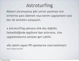 Astroturfing
             Müşteri yorumuymuş gibi yorum yazılması için
             birilerine para ödemek veya benim uygulamamı oyla
             ben de seninkini oylayayım.


             ‣ Astroturffing yalnızca etik dışı değildir,
             farkedildiğinde AppStore’dan atılırsınız, tüm
             uygulamalarınız satıştan geri çekilir.


             ‣Bu işlemi yapan PR ajanslarına ceza kesilmiştir.
             (http://kolayurl.com/4iq)




24, February,Thursday
 