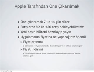 Apple Tarafından Öne Çıkarılmak


                         ‣ Öne çıkarılmak 7 ila 14 gün sürer
                         ‣ Satışlarda %2 ila %20 artış bekleyebilirsiniz
                         ‣ Yeni basın bülteni hazırlayıp yayın
                         ‣ Uygulamanın fiyatına ne yapacağınız önemli
                           ‣ Fiyat artırımı
                            ✓ Görünümün ve fiyatın artması bu dönemdeki gelirin de artması anlamına gelir

                          ‣ Fiyat indirimi
                            ✓ Görünümünartması ve fiyatın düşmesi bu dönemdeki satış sayısının artması
                            anlamına gelir




24, February,Thursday
 