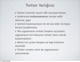 Twitter Varlığınız
                        ‣ Twitter isminizin seçimi URL seçmeye benzer
                        ‣ Underscore kullanmamanızı tavsiye edilir
                        (@murat_app)
                        ‣ İsminizi bulamıyorsanız ön ek/son ekler ile boşta
                        birisim bulabilirsiniz
                        ‣ Tek uygulamanın twitter hesabını açtıysanız
                        uygulamanız için ikonunuz twitter ikonu olarak
                        kullanmalısınız
                        ‣ Marka için açılan hesapta da logo kullanımı
                        önemlidir
                        ‣ Twitter artalan resmi de uygulamanızı
                        yansıtmalıdır

24, February,Thursday
 