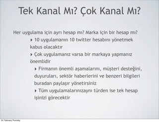 Tek Kanal Mı? Çok Kanal Mı?

             Her uygulama için ayrı hesap mı? Marka için bir hesap mı?
                        ‣ 10 uygulamanın 10 twitter hesabını yönetmek
                        kabus olacaktır
                        ‣ Çok uygulamanız varsa bir markaya yapmanız
                        önemlidir
                         ‣ Firmanın önemli aşamalarını, müşteri desteğini,
                         duyuruları, sektör haberlerini ve benzeri bilgileri
                         buradan paylaşır yönetirsiniz
                         ‣ Tüm uygulamalarınızaynı türden ise tek hesap
                         işinizi görecektir



24, February,Thursday
 