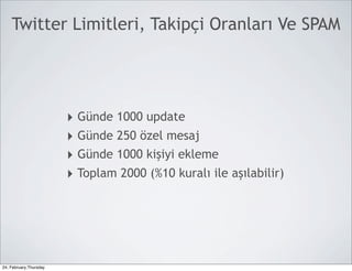 Twitter Limitleri, Takipçi Oranları Ve SPAM




                        ‣ Günde 1000 update
                        ‣ Günde 250 özel mesaj
                        ‣ Günde 1000 kişiyi ekleme
                        ‣ Toplam 2000 (%10 kuralı ile aşılabilir)




24, February,Thursday
 