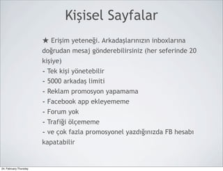 Kişisel Sayfalar
                        ★ Erişim yeteneği. Arkadaşlarınızın inboxlarına
                        doğrudan mesaj gönderebilirsiniz (her seferinde 20
                        kişiye)
                        - Tek kişi yönetebilir
                        - 5000 arkadaş limiti
                        - Reklam promosyon yapamama
                        - Facebook app ekleyememe
                        - Forum yok
                        - Trafiği ölçememe
                        - ve çok fazla promosyonel yazdığınızda FB hesabı
                        kapatabilir


24, February,Thursday
 