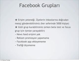 Facebook Grupları

                        ★ Erişim yeteneği. Üyelerin inboxlarına doğrudan
                        mesaj gönderebilirsiniz (her seferinde 5000 kişiye)
                        ★ Gizli grup kurabilirsiniz (erken beta test ve focus
                        grup için işinize yarayabilir)
                        - News feed erişimi yok
                        - Reklam promosyon yapamama
                        - Facebook app ekleyememe
                        - Trafiği ölçememe



24, February,Thursday
 