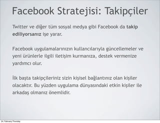 Facebook Stratejisi: Takipçiler
            Twitter ve diğer tüm sosyal medya gibi Facebook da takip
            ediliyorsanız işe yarar.


            Facebook uygulamalarınızın kullancılarıyla güncellemeler ve
            yeni ürünlerle ilgili iletişim kurmanıza, destek vermenize
            yardımcı olur.


            İlk başta takipçileriniz sizin kişisel bağlantınız olan kişiler
            olacaktır. Bu yüzden uygulama dünyasındaki etkin kişiler ile
            arkadaş olmanız önemlidir.




24, February,Thursday
 