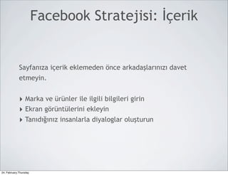 Facebook Stratejisi: İçerik


             Sayfanıza içerik eklemeden önce arkadaşlarınızı davet
             etmeyin.


             ‣ Marka ve ürünler ile ilgili bilgileri girin
             ‣ Ekran görüntülerini ekleyin
             ‣ Tanıdığınız insanlarla diyaloglar oluşturun




24, February,Thursday
 